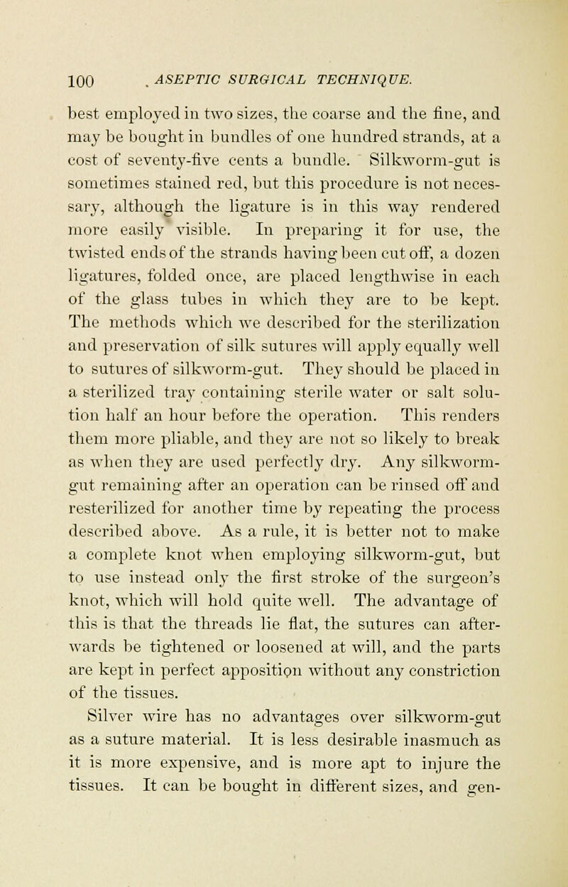 best employed in two sizes, the coarse and the fine, and may be bought in bundles of one hundred strands, at a cost of seventy-five cents a bundle. Silkworm-gut is sometimes stained red, but this procedure is not neces- sary, although the ligature is in this way rendered more easily visible. In preparing it for use, the twisted ends of the strands having been cut off, a dozen ligatures, folded once, are placed lengthwise in each of the glass tubes in which they are to be kept. The methods which we described for the sterilization and preservation of silk sutures will apply equally well to sutures of silkworm-gut. The}7 should be placed in a sterilized tray containing sterile water or salt solu- tion half an hour before the operation. This renders them more pliable, and they are not so likely to break as when they are used perfectly dry. Any silkworm- gut remaining after an operation can be rinsed off and resterilized for another time by repeating the process described above. As a rule, it is better not to make a complete knot when employing silkworm-gut, but to use instead only the first stroke of the surgeon's knot, which will hold quite well. The advantage of this is that the threads lie flat, the sutures can after- wards be tightened or loosened at will, and the parts are kept in perfect apposition without any constriction of the tissues. Silver wire has no advantages over silkworm-gut as a suture material. It is less desirable inasmuch as it is more expensive, and is more apt to injure the tissues. It can be bought in different sizes, and gen-