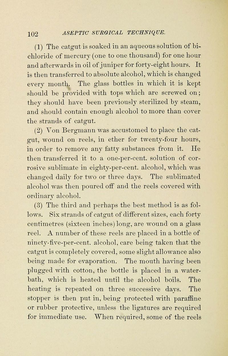 (1) The catgut is soaked in an aqueous solution of bi- chloride of mercury (one to one thousand) for one hour and afterwards in oil of juniper for forty-eight hours. It is then transferred to absolute alcohol, which is changed every month. The glass bottles in which it is kept should be provided with tops which are screwed on; they should have been previously sterilized by steam, and should contain enough alcohol to more than cover the strands of catgut. (2) Yon Bergmann was accustomed to place the cat- gut, wound on reels, in ether for twenty-four hours, in order to remove any fatty substances from it. He then transferred it to a one-per-cent. solution of cor- rosive sublimate in eighty-per-cent. alcohol, which was changed daily for two or three days. The sublimated alcohol was then poured off and the reels covered with ordinary alcohol. (3) The third and perhaps the best method is as fol- lows. Six strands of catgut of different sizes, each forty centimetres (sixteen inches) long, are wound on a glass reel. A number of these reels are placed in a bottle of ninety-five-per-cent. alcohol, care being taken that the catgut is completely covered, some slight allowance also being made for evaporation. The mouth having been plugged with cotton, the bottle is placed in a water- bath, which is heated until the alcohol boils. The heating is repeated on three successive days. The stopper is then put in, being protected with paraffine or rubber protective, unless the ligatures are required for immediate use. When required, some of the reels
