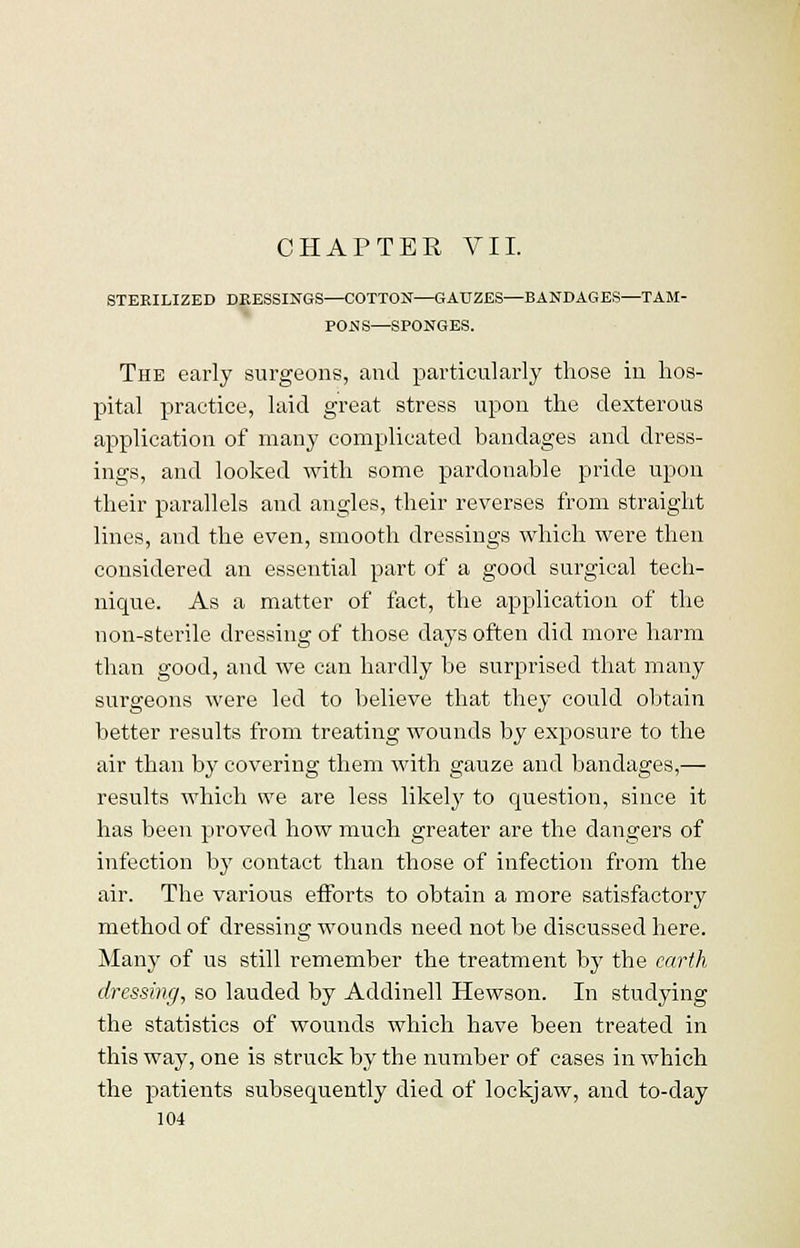 CHAPTER VII. STERILIZED DRESSINGS—COTTON—GAUZES—BANDAGES—TAM- PONS—SPONGES. The early surgeons, and particularly those in hos- pital practice, laid great stress upon the dexterous application of many complicated bandages and dress- ings, and looked with some pardonable pride upon their parallels and angles, their reverses from straight lines, and the even, smooth dressings which were then considered an essential part of a good surgical tech- nique. As a matter of fact, the application of the non-sterile dressing of those days often did more harm than good, and we can hardly be surprised that many surgeons were led to believe that they could obtain better results from treating wounds by exposure to the air than by covering them with gauze and bandages,— results which we are less likely to question, since it has been proved how much greater are the dangers of infection by contact than those of infection from the air. The various efforts to obtain a more satisfactory method of dressing wounds need not be discussed here. Many of us still remember the treatment by the earth dressing, so lauded by Addinell Hewson. In studying the statistics of wounds which have been treated in this way, one is struck by the number of cases in which the patients subsequently died of lockjaw, and to-day