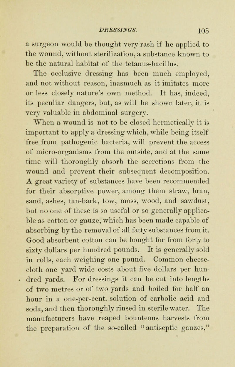 a surgeon would be thought very rash if he applied to the wound, without sterilization, a substance known to be the natural habitat of the tetanus-bacillus. The occlusive dressing has been much employed, and not without reason, inasmuch as it imitates more or less closely nature's own method. It has, indeed, its peculiar dangers, but, as will be shown later, it is very valuable in abdominal surgery. When a wound is not to be closed hermetically it is important to apply a dressing which, while being itself free from pathogenic bacteria, will prevent the access of micro-organisms from the outside, and at the same time will thoroughly absorb the secretions from the wound and prevent their subsequent decomposition. A great variety of substances have been recommended for their absorptive power, among them straw, bran, sand, ashes, tan-bark, tow, moss, wood, and sawdust, but no one of these is so useful or so generally applica- ble as cotton or gauze, which has been made capable of absorbing by the removal of all fatty substances from it. Good absorbent cotton can be bought for from forty to sixty dollars per hundred pounds. It is generally sold in rolls, each weighing one pound. Common cheese- cloth one yard wide costs about five dollars per hun- dred yards. For dressings it can be cut into lengths of two metres or of two yards and boiled for half an hour in a one-per-cent. solution of carbolic acid and soda, and then thoroughly rinsed in sterile water. The manufacturers have reaped bounteous harvests from the preparation of the so-called  antiseptic gauzes,