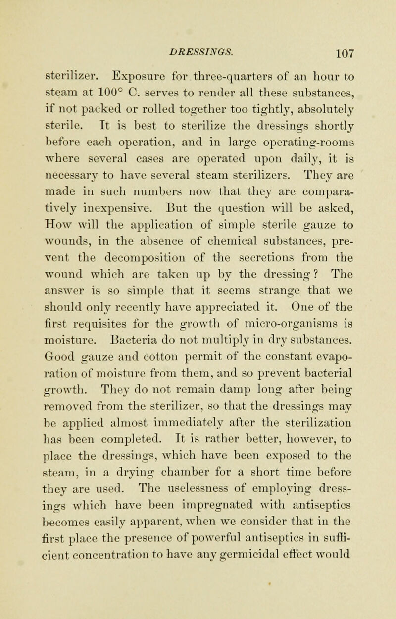 sterilizer. Exposure for three-quarters of an hour to steam at 100° C. serves to render all these substances, if not packed or rolled together too tightly, absolutely sterile. It is best to sterilize the dressings shortly before each operation, and in large operating-rooms where several cases are operated upon daily, it is necessary to have several steam sterilizers. They are made in such numbers now that they are compara- tively inexpensive. But the question will be asked, How will the application of simple sterile gauze to wounds, in the absence of chemical substances, pre- vent the decomposition of the secretions from the wound which are taken up by the dressing ? The answer is so simple that it seems strange that we should only recently have appreciated it. One of the first requisites for the growth of micro-organisms is moisture. Bacteria do not multiply in dry substances. Good gauze and cotton permit of the constant evapo- ration of moisture from them, and so prevent bacterial growth. They do not remain damp long after being removed from the sterilizer, so that the dressings may be applied almost immediately after the sterilization has been completed. It is rather better, however, to place the dressings, which have been exposed to the steam, in a drying chamber for a short time before they are used. The uselessness of employing dress- ings which have been impregnated with antiseptics becomes easily apparent, when we consider that in the first place the presence of powerful antiseptics in suffi- cient concentration to have any germicidal effect would