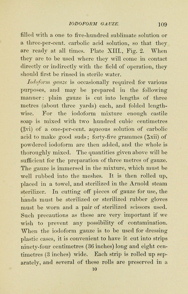 filled with a one to five-hundred sublimate solution or a three-per-cent. carbolic acid solution, so that they are ready at all times. Plate XIII., Fig. 2. When they are to be used where they will come in contact directly or indirectly with the field of operation, they should first be rinsed in sterile water. Iodoform gauze is occasionally required for various purposes, and may be prepared in the following manner: plain gauze is cut into lengths of three metres (about three yards) each, and folded length- wise. For the iodoform mixture enough castile soap is mixed with two hundred cubic centimetres (§vi) of a one-per-cent. aqueous solution of carbolic acid to make good suds; forty-five grammes (3xii) of powdered iodoform are then added, and the whole is thoroughly mixed. The quantities given above will be sufficient for the preparation of three metres of gauze. The gauze is immersed in the mixture, which must be well rubbed into the meshes. It is then rolled up, placed in a towel, and sterilized in the Arnold steam sterilizer. In cutting oft' pieces of gauze for use, the hands must be sterilized or sterilized rubber gloves must be worn and a pair of sterilized scissors used. Such precautions as these are very important if we wish to prevent any possibility of contamination. When the iodoform gauze is to be used for dressing plastic cases, it is convenient to have it cut into strips ninety-four centimetres (36 inches) long and eight cen- timetres (3 inches) wide. Each strip is rolled up sep- arately, and several of these rolls are preserved in a 10