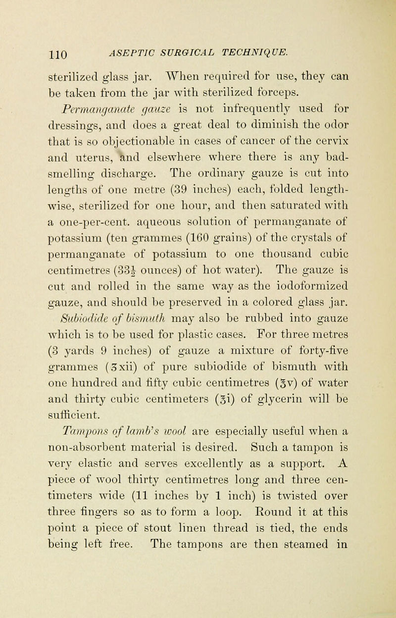 sterilized glass jar. When required for use, they can be taken from the jar with sterilized forceps. Permanganate gauze is not infrequently used for dressings, and does a great deal to diminish the odor that is so objectionable in cases of cancer of the cervix and uterus, and elsewhere where there is any bad- smelling discharge. The ordinary gauze is cut into lengths of one metre (39 inches) each, folded length- wise, sterilized for one hour, and then saturated with a one-per-cent. aqueous solution of permanganate of potassium (ten grammes (160 grains) of the crystals of permanganate of potassium to one thousand cubic centimetres (33J ounces) of hot water). The gauze is cut and rolled in the same way as the iodoformized gauze, and should be preserved in a colored glass jar. Subiodide of bismuth may also be rubbed into gauze which is to be used for plastic cases. For three metres (3 yards 9 inches) of gauze a mixture of forty-five grammes (3xii) of pure subiodide of bismuth with one hundred and fifty cubic centimetres (gv) of water and thirty cubic centimeters (§i) of glycerin will be sufficient. Tampons of lamb's wool are especially useful when a non-absorbent material is desired. Such a tampon is very elastic and serves excellently as a support. A piece of wool thirty centimetres long and three cen- timeters wide (11 inches by 1 inch) is twisted over three fingers so as to form a loop. Round it at this point a piece of stout linen thread is tied, the ends being left free. The tampons are then steamed in