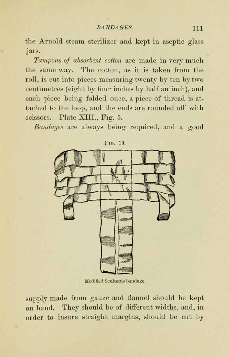 the Arnold steam sterilizer and kept in aseptic glass jars. Tampons of absorbent cotton are made in very much the same way. The cotton, as it is taken from the roll, is cut into pieces measuring twenty by ten by two centimetres (eight by four inches by half an inch), and each piece being folded once, a piece of thread is at- tached to the loop, and the ends are rounded off with scissors. Plate XIII., Fig. 5. Bandages are always being required, and a good Pig. 19. Modified Scultetus bandage. supply made from gauze and flannel should be kept on hand. They should be of different widths, and, in order to insure straight margins, should be cut by