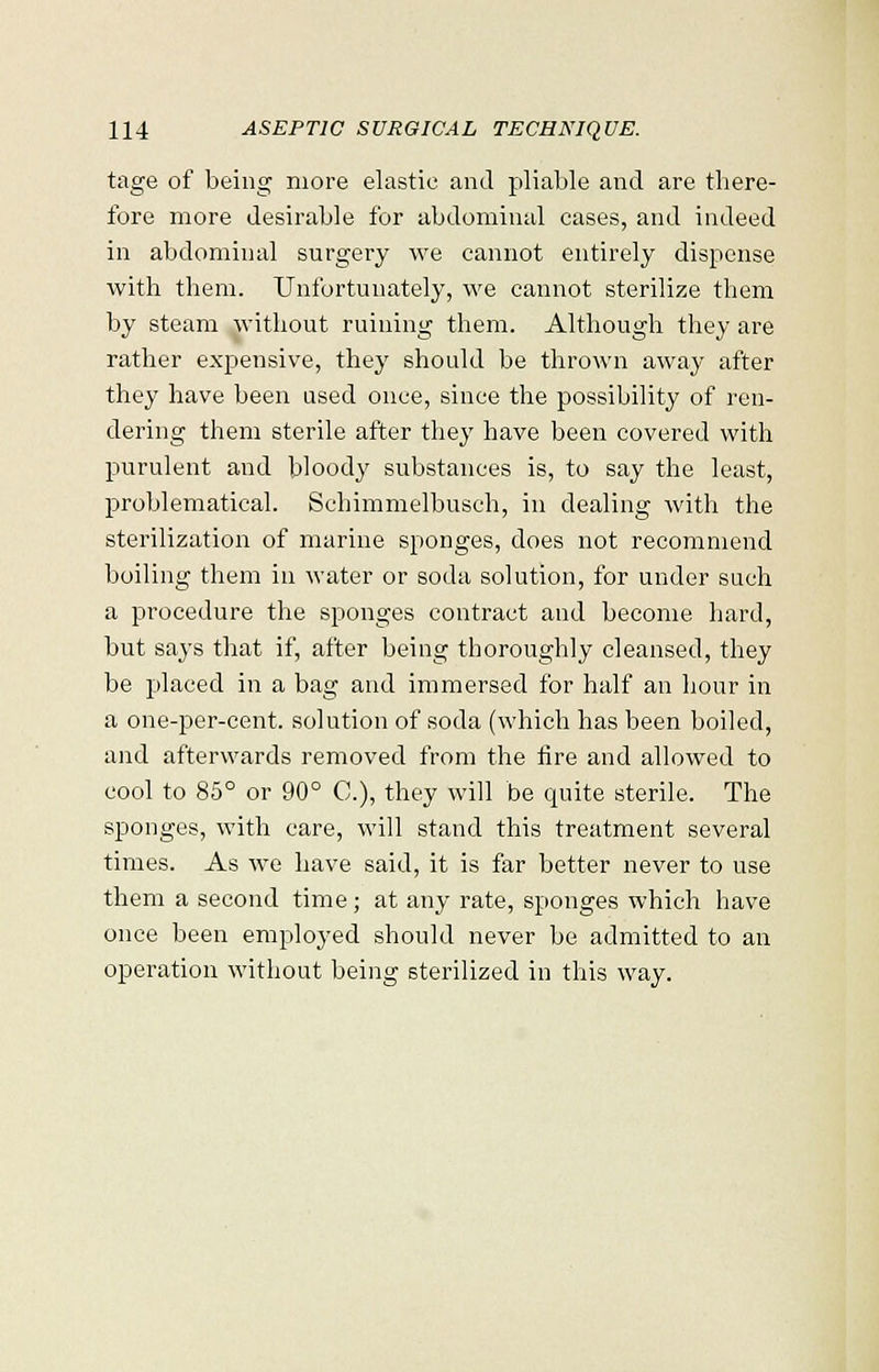 tage of being more elastic and pliable and are there- fore more desirable for abdominal cases, and indeed in abdominal surgery we cannot entirely dispense with them. Unfortunately, we cannot sterilize them by steam without ruining them. Although they are rather expensive, they should be thrown away after they have been used once, since the possibility of ren- dering them sterile after they have been covered with purulent and bloody substances is, to say the least, problematical. Schimmelbusch, in dealing with the sterilization of marine sponges, does not recommend boiling them in water or soda solution, for under such a procedure the sponges contract and become hard, but says that if, after being thoroughly cleansed, they be placed in a bag and immersed for half an hour in a one-per-cent. solution of soda (which has been boiled, and afterwards removed from the fire and allowed to cool to 85° or 90° C), they will be quite sterile. The sponges, with care, will stand this treatment several times. As we have said, it is far better never to use them a second time; at any rate, sponges which have once been employed should never be admitted to an operation without being sterilized in this way.