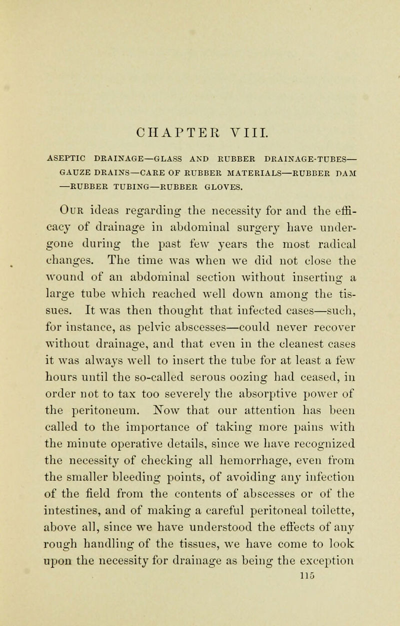 CHAPTER VIII. ASEPTIC DRAINAGE—GLASS AND RUBBER DRAINAGE-TDBES— GAUZE DRAINS—CARE OF RUBBER MATERIALS—RUBBER DAM —RUBBER TUBING—RUBBER GLOVES. Our ideas regarding the necessity for and the effi- cacy of drainage in abdominal surgery have under- gone during the past few years the most radical changes. The time was when we did not close the wound of an abdominal section without inserting a large tube which reached well down among the tis- sues. It was then thought that infected cases—such, for instance, as pelvic abscesses—could never recover without drainage, and that even in the cleanest cases it was always well to insert the tube for at least a few hours until the so-called serous oozing had ceased, in order not to tax too severely the absorptive power of the peritoneum. Now that our attention has been called to the importance of taking more pains with the minute operative details, since we have recognized the necessity of checking all hemorrhage, even from the smaller bleeding points, of avoiding any infection of the field from the contents of abscesses or of the intestines, and of making a careful peritoneal toilette, above all, since we have understood the effects of any rough handling of the tissues, we have come to look upon the necessity for drainage as being the exception