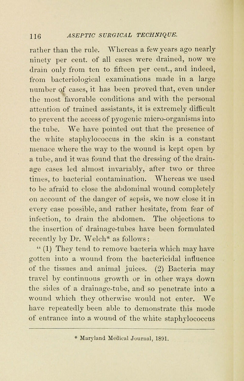 rather than the rule. Whereas a few years ago nearly ninety per cent, of all cases were drained, now we drain only from ten to fifteen per cent., and indeed, from bacteriological examinations made in a large number of cases, it has been proved that, even under the most favorable conditions and with the personal attention of trained assistants, it is extremely difficult to prevent the access of pyogenic micro-organisms into the tube. We have pointed out that the presence of the white staphylococcus in the skin is a constant menace where the way to the wound is kept open by a tube, and it was found that the dressing of the drain- age cases led almost invariably, after two or three times, to bacterial contamination. Whereas we used to be afraid to close the abdominal wound completely on account of the danger of sepsis, we now close it in every case possible, and rather hesitate, from fear of infection, to drain the abdomen. The objections to the insertion of drainage-tubes have been formulated recently by Dr. Welch* as follows:  (1) They tend to remove bacteria which may have gotten into a wound from the bactericidal influence of the tissues and animal juices. (2) Bacteria may travel by continuous growth or in other ways clown the sides of a drainage-tube, and so penetrate into a wound which they otherwise would not enter. We have repeatedly been able to demonstrate this mode of entrance into a wound of the white staphylococcus * Maryland Medical Journal, 1891.