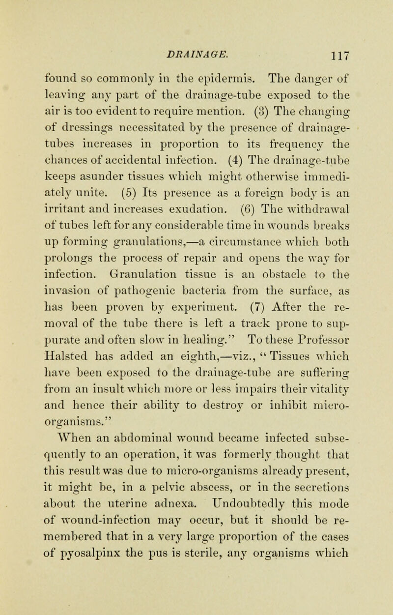 found so commonly in the epidermis. The danger of leaving any part of the drainage-tube exposed to the air is too evident to require mention. (3) The changing of dressings necessitated by the presence of drainage- tubes increases in proportion to its frequency the chances of accidental infection. (4) The drainage-tube keeps asunder tissues which might otherwise immedi- ately unite. (5) Its presence as a foreign body is an irritant and increases exudation. (6) The withdrawal of tubes left for any considerable time in wounds breaks up forming granulations,—a circumstance which both prolongs the process of repair and opens the way for infection. Granulation tissue is an obstacle to the invasion of pathogenic bacteria from the surface, as has been proven by experiment. (7) After the re- moval of the tube there is left a track prone to sup- purate and often slow in healing. To these Professor Halsted has added an eighth,—viz.,  Tissues which have been exposed to the drainage-tube are suffering from an insult which more or less impairs their vitality and hence their ability to destroy or inhibit micro- organisms. When an abdominal wound became infected subse- quently to an operation, it was formerly thought that this result was due to micro-organisms already present, it might be, in a pelvic abscess, or in the secretions about the uterine adnexa. Undoubtedly this mode of wound-infection may occur, but it should be re- membered that in a very large proportion of the cases of pyosalpinx the pus is sterile, any organisms which