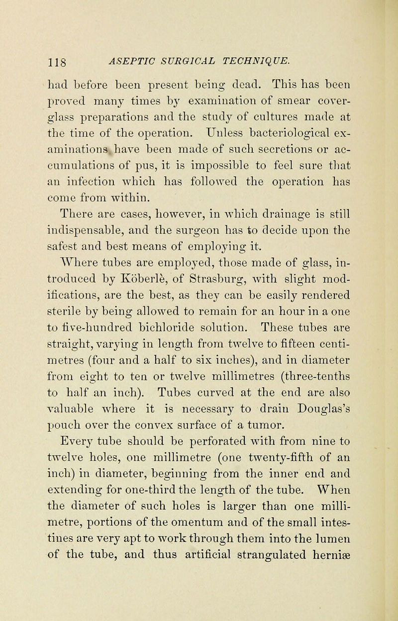 had before been present being dead. This has been proved many times by examination of smear cover- glass preparations and the study of cultures made at the time of the operation. Unless bacteriological ex- aminations, have been made of such secretions or ac- cumulations of pus, it is impossible to feel sure that an infection which has followed the operation has come from within. There are cases, however, in which drainage is still indispensable, and the surgeon has to decide upon the safest and best means of employing it. Where tubes are employed, those made of glass, in- troduced by Koberle, of Strasburg, with slight mod- ifications, are the best, as they can be easily rendered sterile by being allowed to remain for an hour in a one to five-hundred bichloride solution. These tubes are straight, varying in length from twelve to fifteen centi- metres (four and a half to six inches), and in diameter from eight to ten or twelve millimetres (three-tenths to half an inch). Tubes curved at the end are also valuable where it is necessary to drain Douglas's pouch over the convex surface of a tumor. Every tube should be perforated with from nine to twelve holes, one millimetre (one twenty-fifth of an inch) in diameter, beginning from the inner end and extending for one-third the length of the tube. When the diameter of such holes is larger than one milli- metre, portions of the omentum and of the small intes- tines are very apt to work through them into the lumen of the tube, and thus artificial strangulated hernise