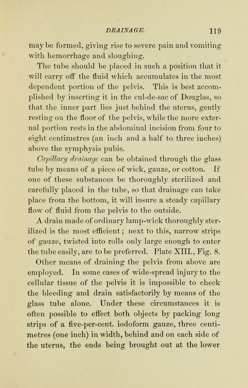 may be formed, giving rise to severe pain and vomiting with hemorrhage and sloughing. The tube should be placed in such a position that it will carry oft the fluid which accumulates in the most dependent portion of the pelvis. This is best accom- plished by inserting it in the cul-de-sac of Douglas, so that the inner part lies just behind the uterus, gently resting on the floor of the pelvis, while the more exter- nal portion rests in the abdominal incision from four to eight centimetres (an inch and a half to three inches) above the symphysis pubis. Capillary drainage can be obtained through the glass tube by means of a piece of wick, gauze, or cotton. If one of these substances be thoroughly sterilized and carefully placed in the tube, so that drainage can take place from the bottom, it will insure a steady capillary flow of fluid from the pelvis to the outside. A drain made of ordinary lamp-wick thoroughly ster- ilized is the most efficient; next to this, narrow strips of gauze, twisted into rolls only large enough to enter the tube easily, are to be preferred. Plate XIII., Fig. 8. Other means of draining the pelvis from above are employed. In some cases of wide-spread injury to the cellular tissue of the pelvis it is impossible to check the bleeding and drain satisfactorily by means of the glass tube alone. Under these circumstances it is often possible to effect both objects by packing long strips of a five-per-cent. iodoform gauze, three centi- metres (one inch) in width, behind and on each side of the uterus, the ends being brought out at the lower