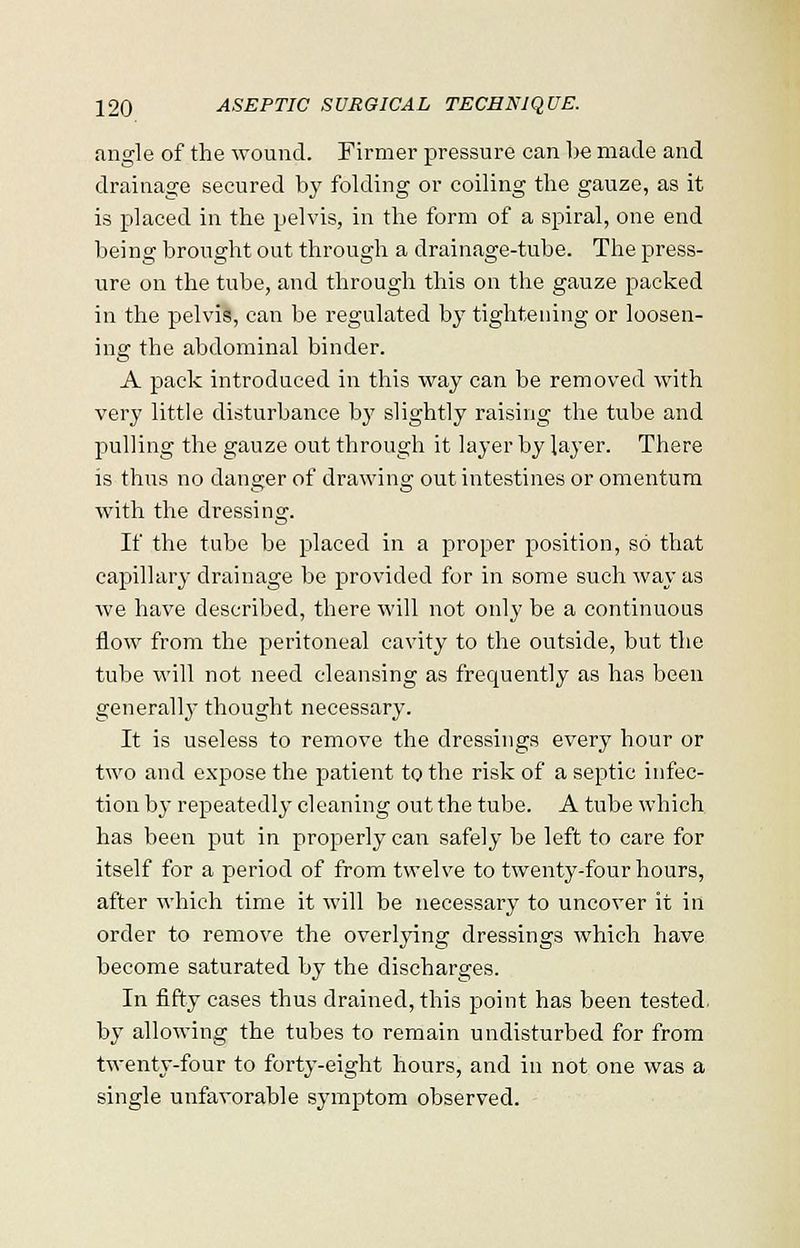 angle of the wound. Firmer pressure can be made and drainage secured by folding or coiling the gauze, as it is placed in the pelvis, in the form of a spiral, one end being brought out through a drainage-tube. The press- ure on the tube, and through this on the gauze packed in the pelvis, can be regulated by tightening or loosen- ing the abdominal binder. A pack introduced in this way can he removed with very little disturbance by slightly raising the tube and pulling the gauze out through it layer by layer. There is thus no danger of drawing out intestines or omentum with the dressing. If the tube be placed in a proper position, so that capillary drainage be provided for in some such way as we have described, there will not only be a continuous flow from the peritoneal cavity to the outside, but the tube will not need cleansing as frequently as has been generall}- thought necessary. It is useless to remove the dressings every hour or two and expose the patient to the risk of a septic infec- tion by repeatedly cleaning out the tube. A tube which has been put in properly can safely be left to care for itself for a period of from twelve to twenty-four hours, after which time it will be necessary to uncover it in order to remove the overlying dressings which have become saturated by the discharges. In fifty cases thus drained, this point has been tested, by allowing the tubes to remain undisturbed for from twenty-four to forty-eight hours, and in not one was a single unfavorable symptom observed.