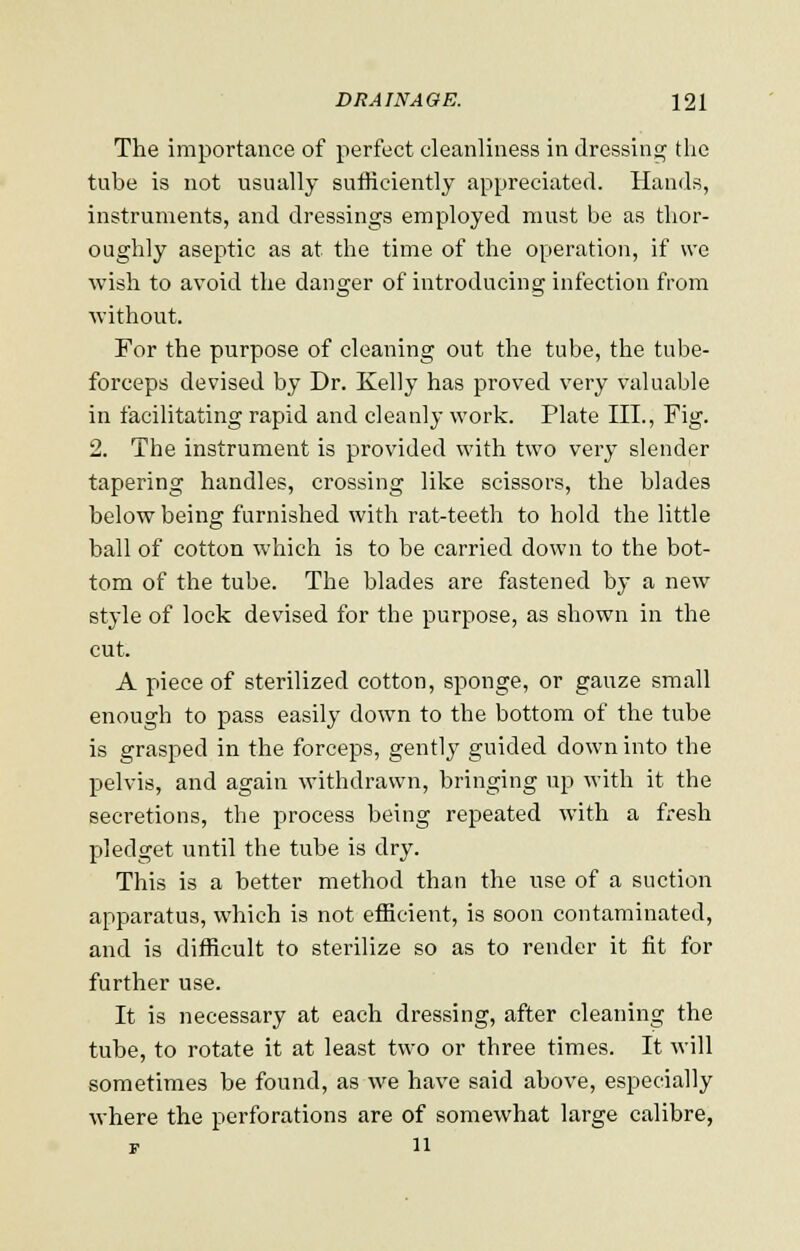 The importance of perfect cleanliness in dressing the tube is not usually sufficiently appreciated. Hands, instruments, and dressings employed must be as thor- oughly aseptic as at the time of the operation, if we wish to avoid the danger of introducing infection from without. For the purpose of cleaning out the tube, the tube- forceps devised by Dr. Kelly has proved very valuable in facilitating rapid and cleanly work. Plate III., Fig. 2. The instrument is provided with two very slender tapering handles, crossing like scissors, the blades below being furnished with rat-teeth to hold the little ball of cotton which is to be carried down to the bot- tom of the tube. The blades are fastened by a new style of lock devised for the purpose, as shown in the cut. A piece of sterilized cotton, sponge, or gauze small enough to pass easily down to the bottom of the tube is grasped in the forceps, gently guided down into the pelvis, and again withdrawn, bringing up with it the secretions, the process being repeated with a fresh pledget until the tube is dry. This is a better method than the use of a suction apparatus, which is not efficient, is soon contaminated, and is difficult to sterilize so as to render it fit for further use. It is necessary at each dressing, after cleaning the tube, to rotate it at least two or three times. It will sometimes be found, as we have said above, especially where the perforations are of somewhat large calibre, r 11