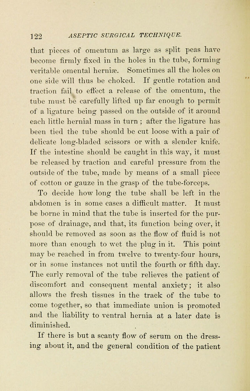 that pieces of omentum as large as split peas have become firmly fixed in the holes in the tube, forming veritable omental hernia?. Sometimes all the holes on one side will thus be choked. If gentle rotation and traction fail to effect a release of the omentum, the tube must be carefully lifted up far enough to permit of a ligature being passed on the outside of it around each little hernial mass in turn ; after the ligature has been tied the tube should be cut loose with a pair of delicate long-bladed scissors or with a slender knife. If the intestine should be caught in this way, it must be released by traction and careful pressure from the outside of the tube, made by means of a small piece of cotton or gauze in the grasp of the tube-forceps. To decide how long the tube shall be left in the abdomen is in some cases a difficult matter. It must be borne in mind that the tube is inserted for the pur- pose of drainage, and that, its function being over, it should be removed as soon as the flow of fluid is not more than enough to wet the plug in it. This point may be reached in from twelve to twenty-four hours, or in some instances not until the fourth or fifth day. The early removal of the tube relieves the patient of discomfort and consequent mental anxiety; it also allows the fresh tissues in the track of the tube to come together, so that immediate union is promoted and the liability to ventral hernia at a later date is diminished. If there is but a scanty flow of serum on the dress- ing about it, and the general condition of the patient