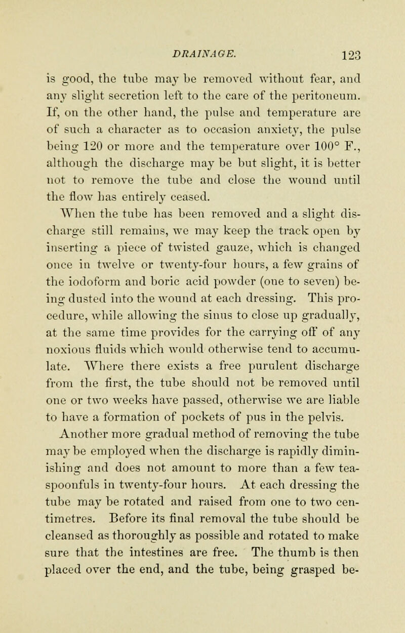 is good, the tube may be removed without fear, and any slight secretion left to the care of the peritoneum. If, on the other hand, the pulse and temperature are of such a character as to occasion anxiety, the pulse being 120 or more and the temperature over 100° F., although the discharge may be but slight, it is better not to remove the tube and close the wound until the flow has entirely ceased. When the tube has been removed and a slight dis- charge still remains, we may keep the track open by inserting a piece of twisted gauze, which is changed once in twelve or twenty-four hours, a few grains of the iodoform and boric acid powder (one to seven) be- ing dusted into the wound at each dressing. This pro- cedure, while allowing the sinus to close up gradually, at the same time provides for the carrying off of any noxious fluids which would otherwise tend to accumu- late. Where there exists a free purulent discharge from the first, the tube should not be removed until one or two weeks have passed, otherwise we are liable to have a formation of pockets of pus in the pelvis. Another more gradual method of removing the tube may be employed when the discharge is rapidly dimin- ishing and does not amount to more than a few tea- spoonfuls in twenty-four hours. At each dressing the tube may be rotated and raised from one to two cen- timetres. Before its final removal the tube should be cleansed as thoroughly as possible and rotated to make sure that the intestines are free. The thumb is then placed over the end, and the tube, being grasped be-