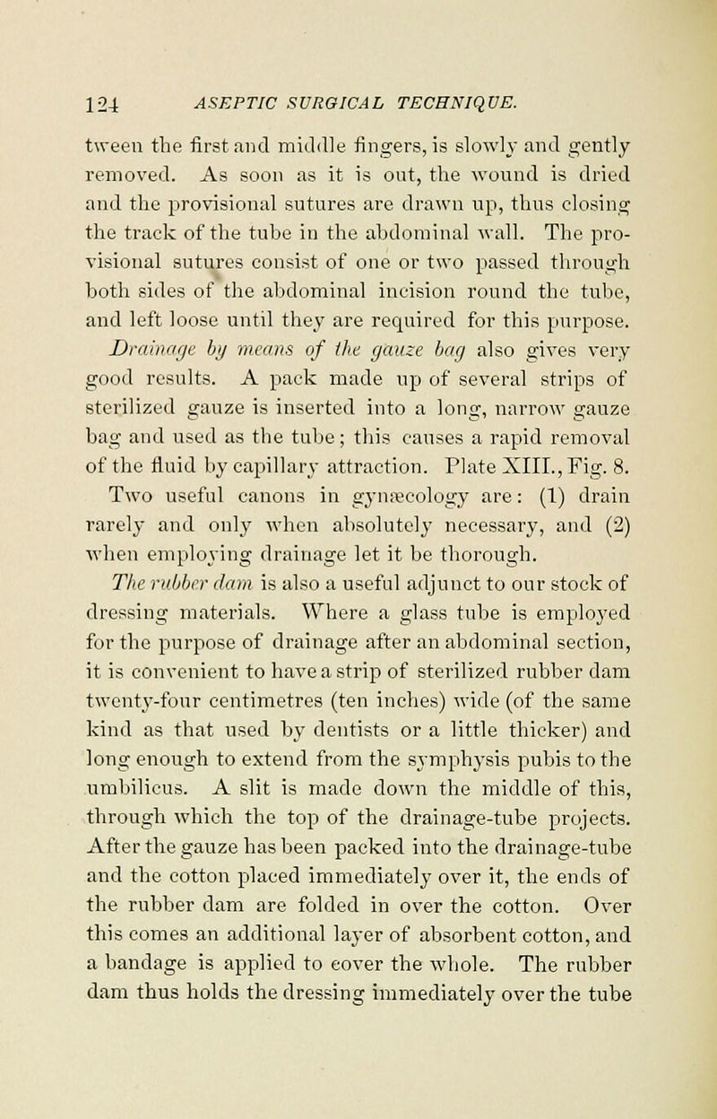 tween the first and middle fingers, is slowly and gently removed. As soon as it is out, the wound is dried and the provisional sutures are drawn up, thus closing the track of the tube in the abdominal wall. The pro- visional sutures consist of one or two passed through both sides of the abdominal incision round the tube, and left loose until they are required for this purpose. Drainage by means of the gauze bag also gives very good results. A pack made up of several strips of sterilized gauze is inserted into a long, narrow gauze bag and used as the tube; this causes a rapid removal of the fluid by capillary attraction. Plate XIII., Fig. 8. Two useful canons in gynaecology are: (1) drain rarely and only when absolutely necessary, and (2) when employing drainage let it be thorough. The rubber dam is also a useful adjunct to our stock of dressing materials. Where a glass tube is employed for the purpose of drainage after an abdominal section, it is convenient to have a strip of sterilized rubber dam twenty-four centimetres (ten inches) wide (of the same kind as that used by dentists or a little thicker) and long enough to extend from the symphysis pubis to the umbilicus. A slit is made down the middle of this, through which the top of the drainage-tube projects. After the gauze has been packed into the drainage-tube and the cotton placed immediately over it, the ends of the rubber dam are folded in over the cotton. Over this comes an additional layer of absorbent cotton, and a bandage is applied to cover the whole. The rubber dam thus holds the dressing immediately over the tube