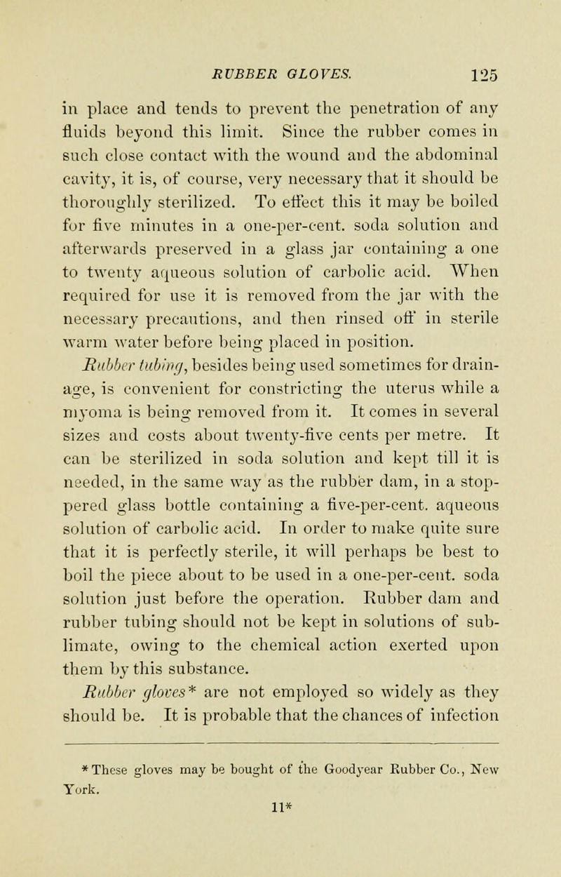 in place and tends to prevent the penetration of any fluids beyond this limit. Since the rubber comes in such close contact with the wound and the abdominal cavity, it is, of course, very necessary that it should be thoroughly sterilized. To effect this it may be boiled for five minutes in a one-per-cent. soda solution and afterwards preserved in a glass jar containing a one to twenty aqueous solution of carbolic acid. When required for use it is removed from the jar with the necessary precautions, and then rinsed off' in sterile warm water before being placed in position. Rubber tubing, besides being used sometimes for drain- age, is convenient for constrictino; the uterus while a myoma is being removed from it. It comes in several sizes and costs about twenty-five cents per metre. It can be sterilized in soda solution and kept till it is needed, in the same way as the rubber dam, in a stop- pered glass bottle containing a five-per-cent. aqueous solution of carbolic acid. In order to make quite sure that it is perfectly sterile, it will perhaps be best to boil the piece about to be used in a one-per-cent. soda solution just before the operation. Rubber darn and rubber tubing should not be kept in solutions of sub- limate, owing to the chemical action exerted upon them by this substance. Rubber gloves* are not employed so widely as they should be. It is probable that the chances of infection * These gloves may be bought of the Goodyear Rubber Co., New York. 11*