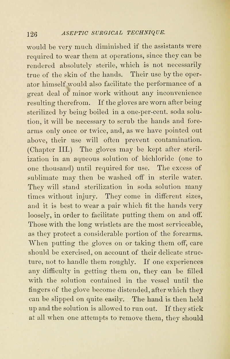 would be very much diminished if the assistants were required to wear them at operations, since they can be rendered absolutely sterile, which is not necessarily true of the skin of the bauds. Their use by the oper- ator himself would also facilitate the performance of a great deal of minor work without any inconvenience resulting therefrom. If the gloves are worn after being sterilized by being boiled in a one-per-cent. soda solu- tion, it will be necessary to scrub the hands and fore- arms only once or twice, and, as we have pointed out above, their use will often prevent contamination. (Chapter III.) The gloves may be kept after steril- ization in an aqueous solution of bichloride (one to one thousand) until required for use. The excess of sublimate may then be washed off in sterile water. They will stand sterilization in soda solution many times without injury. They come in different sizes, and it is best to wear a pair which fit the hands very loosely, in order to facilitate putting them on and off. Those with the long wristlets are the most serviceable, as they protect a considerable portion of the forearms. When putting the gloves on or taking them off, care should be exercised, on account of their delicate struc- ture, not to handle them roughly. If one experiences any difficulty in getting them on, they can be filled with the solution contained in the vessel until the fingers of the glove become distended, after which they can be slipped on quite easily. The hand is then held up and the solution is allowed to run out. If they stick at all when one attempts to remove them, they should