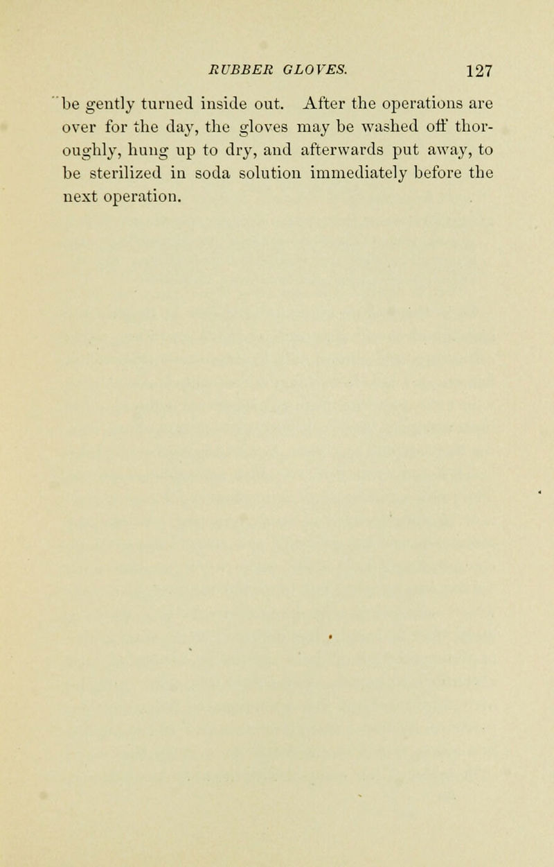be gently turned inside out. After the operations are over for the day, the gloves may be washed off thor- oughly, hung up to dry, and afterwards put away, to be sterilized in soda solution immediately before the next operation.
