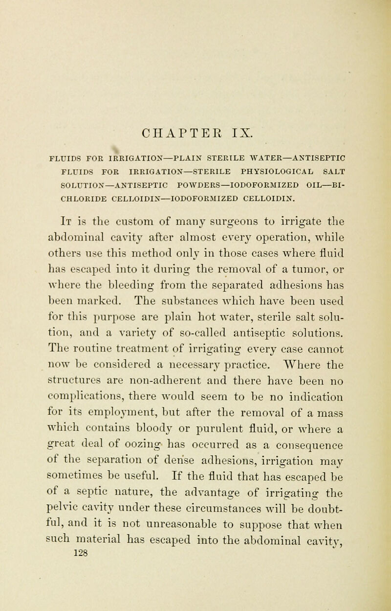 CHAPTER IX. FLUIDS FOR IRRIGATION—PLAIN STERILE WATER—ANTISEPTIC FLUIDS FOR IRRIGATION—STERILE PHYSIOLOGICAL SALT SOLUTION—ANTISEPTIC POWDERS—IODOFORMIZED OIL—BI- CHLORIDE CELLOIDIN—IODOFORMIZED CELLOIDIN. It is the custom of many surgeons to irrigate the abdominal cavity after almost ever}r operation, while others use this method only in those cases where fluid has escaped into it during the removal of a tumor, or where the bleeding from the separated adhesions has been marked. The substances which have been used for this purpose are plain hot water, sterile salt solu- tion, and a variety of so-called antiseptic solutions. The routine treatment of irrigating every case cannot now be considered a necessary practice. Where the structures are non-adherent and there have been no complications, there would seem to be no indication for its employment, but after the removal of a mass which contains bloody or purulent fluid, or where a great deal of oozing has occurred as a consequence of the separation of dense adhesions, irrigation may sometimes be useful. If the fluid that has escaped be of a septic nature, the advantage of irrigating the pelvic cavity under these circumstances will be doubt- ful, and it is not unreasonable to suppose that when such material has escaped into the abdominal cavity,