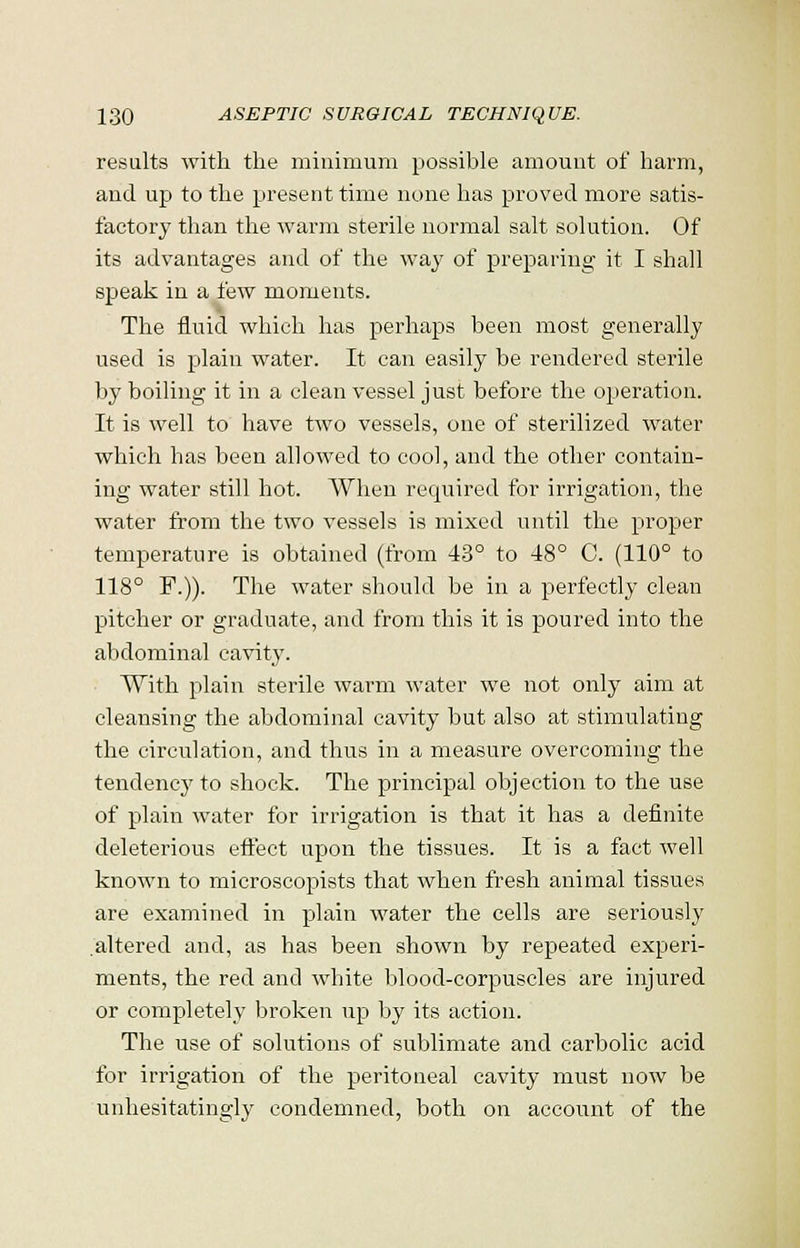 results with the minimum possible amount of harm, and up to the present time none has proved more satis- factory than the warm sterile normal salt solution. Of its advantages and of the way of preparing it I shall speak in a few moments. The fluid which has perhaps been most generally used is plain water. It can easily be rendered sterile by boiling it in a clean vessel just before the operation. It is well to have two vessels, one of sterilized water which has been allowed to cool, and the other contain- ing water still hot. When required for irrigation, the water from the two vessels is mixed until the proper temperature is obtained (from 43° to 48° C. (110° to 118° F.)). The water should be in a perfectly clean pitcher or graduate, and from this it is poured into the abdominal cavity. With plain sterile warm water we not only aim at cleansing the abdominal cavity but also at stimulating the circulation, and thus in a measure overcoming the tendency to shock. The principal objection to the use of plain water for irrigation is that it has a definite deleterious effect upon the tissues. It is a fact well known to microscopists that when fresh animal tissues are examined in plain water the cells are seriously altered and, as has been shown by repeated experi- ments, the red and white blood-corpuscles are injured or completely broken up by its action. The use of solutions of sublimate and carbolic acid for irrigation of the peritoneal cavity must now be unhesitatingly condemned, both on account of the