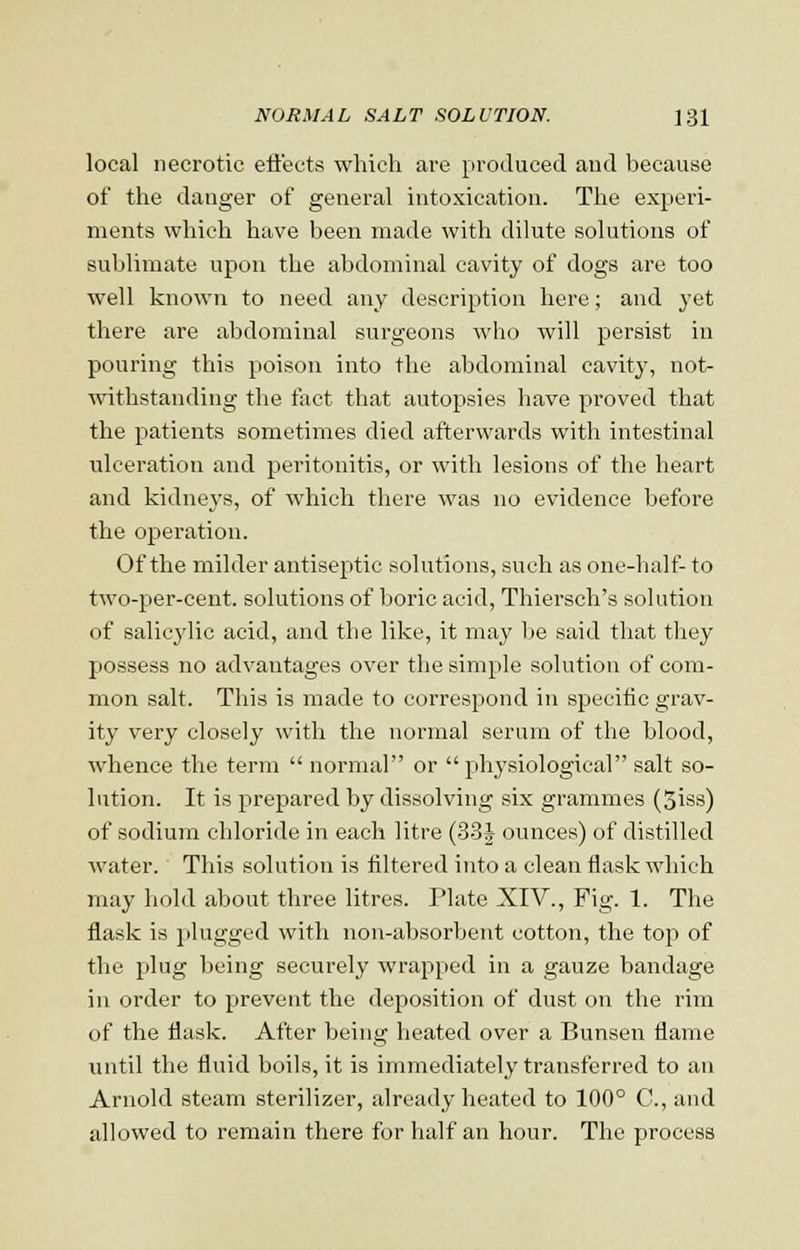 local necrotic effects which are produced and because of the danger of general intoxication. The experi- ments which have been made with dilute solutions of sublimate upon the abdominal cavity of dogs are too well known to need any description here; and yet there are abdominal surgeons who will persist in pouring this poison into the abdominal cavity, not- withstanding the fact that autopsies have proved that the patients sometimes died afterwards with intestinal ulceration and peritonitis, or with lesions of the heart and kidneys, of which there was no evidence before the operation. Of the milder antiseptic solutions, such as one-half- to two-per-cent. solutions of boric acid, Thiersch's solution of salicylic acid, and the like, it may be said that they possess no advantages over the simple solution of com- mon salt. This is made to correspond in specific grav- ity very closely with the normal serum of the blood, whence the term normal or physiological salt so- lution. It is prepared by dissolving six grammes (3iss) of sodium chloride in each litre (33i ounces) of distilled water. This solution is filtered into a clean flask which may hold about three litres. Plate XIV., Fig. 1. The flask is plugged with non-absorbent cotton, the top of the plug being securely wrapped in a gauze bandage in order to prevent the deposition of dust on the rim of the flask. After being heated over a Bunsen flame until the fluid boils, it is immediately transferred to an Arnold steam sterilizer, already heated to 100° C, and allowed to remain there for half an hour. The process