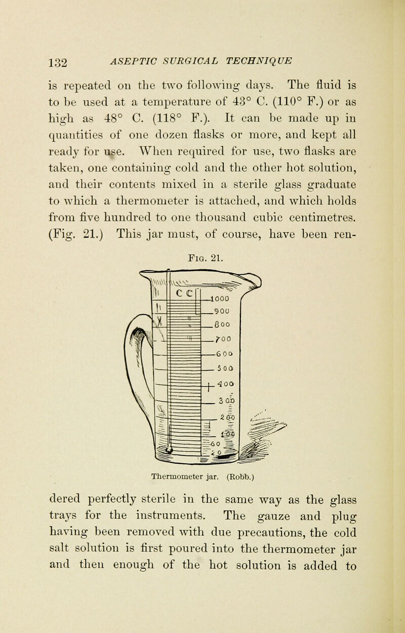 is repeated on the two following clays. The fluid is to he used at a temperature of 43° C. (110° F.) or as high as 48° C. (118° F.). It can he made up in quantities of one dozen flasks or more, and kept all ready for use. When required for use, two flasks are taken, one containing cold and the other hot solution, and their contents mixed in a sterile glass graduate to which a thermometer is attached, and which holds from five hundred to one thousand cubic centimetres. (Fig. 21.) This jar must, of course, have been ren- Fiq. 21. Thermometer jar. (Kobb.) dered perfectly sterile in the same way as the glass trays for the instruments. The gauze and plug having been removed with due precautions, the cold salt solution is first poured into the thermometer jar and then enough of the hot solution is added to