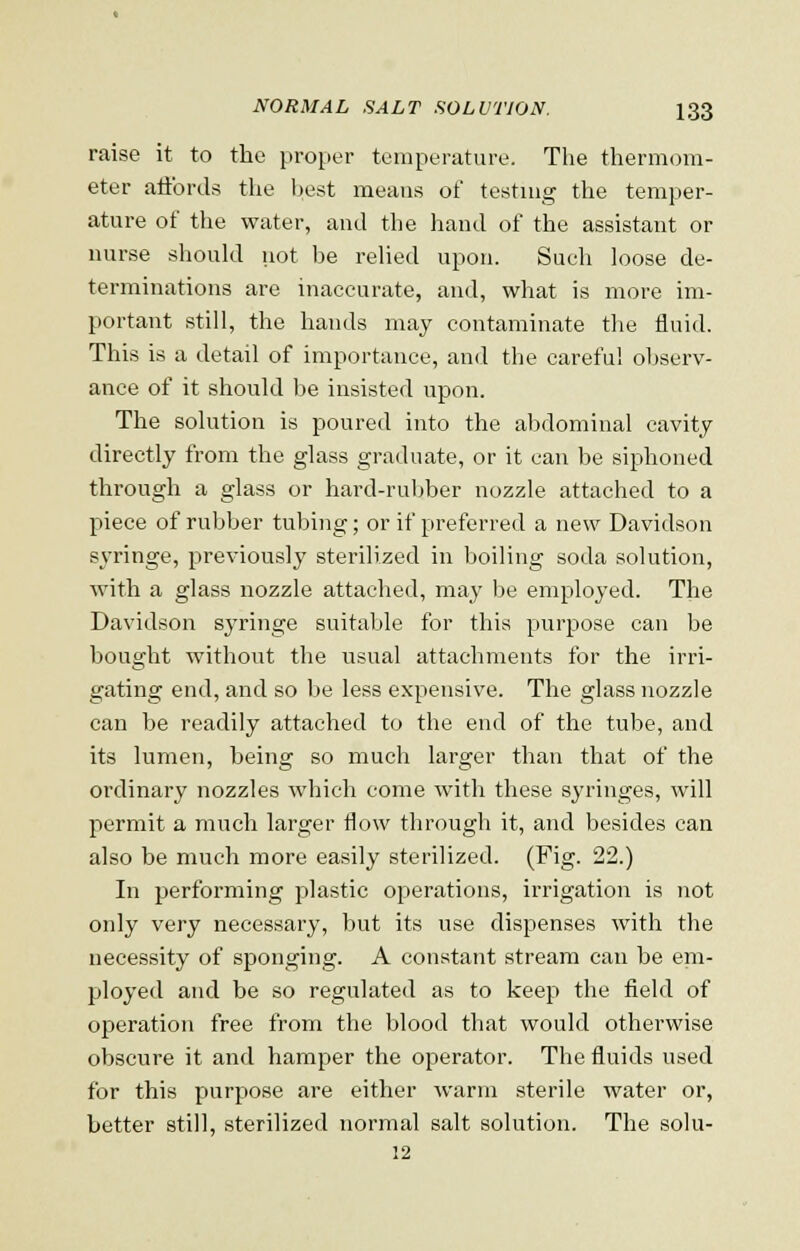 raise it to the proper temperature. The thermom- eter affords the best means of testing the temper- ature of the water, and the hand of the assistant or nurse should not be relied upon. Such loose de- terminations are inaccurate, and, what is more im- portant still, the hands may contaminate the fluid. This is a detail of importance, and the careful observ- ance of it should be insisted upon. The solution is poured into the abdominal cavity directly from the glass graduate, or it can be siphoned through a glass or hard-rubber nozzle attached to a piece of rubber tubing; or if preferred a new Davidson syringe, previously sterilized in boiling soda solution, with a glass nozzle attached, may be employed. The Davidson syringe suitable for this purpose can be bought without the usual attachments for the irri- gating end, and so be less expensive. The glass nozzle can be readily attached to the end of the tube, and its lumen, being so much larger than that of the ordinary nozzles which come with these syringes, will permit a much larger flow through it, and besides can also be much more easily sterilized. (Fig. 22.) In performing plastic operations, irrigation is not only very necessary, but its use dispenses with the necessity of sponging. A constant stream can be em- ployed and be so regulated as to keep the field of operation free from the blood that would otherwise obscure it and hamper the operator. The fluids used for this purpose are either warm sterile water or, better still, sterilized normal salt solution. The solu- 12