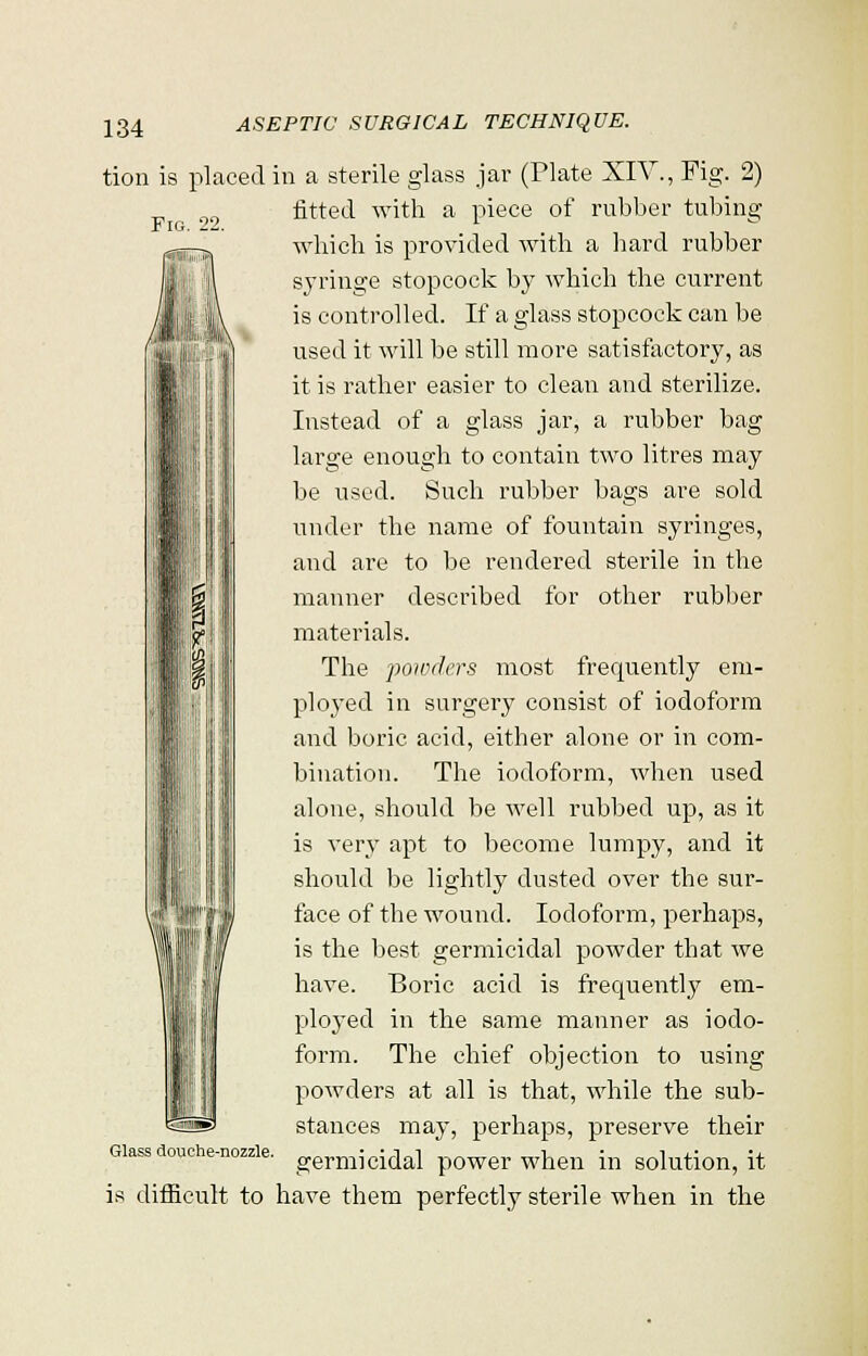 Fig. 22. tion is placed in a sterile glass jar (Plate XIV., Fig. 2) fitted with a piece of rubber tubing which is provided with a hard rubber syringe stopcock by which the current is controlled. If a glass stopcock can be used it will be still more satisfactory, as it is rather easier to clean and sterilize. Instead of a glass jar, a rubber bag large enough to contain two litres may be used. Such rubber bags are sold under the name of fountain syringes, and are to be rendered sterile in the manner described for other rubber materials. The powders most frecmently em- ployed in surgery consist of iodoform and boric acid, either alone or in com- bination. The iodoform, when used alone, should be well rubbed up, as it is very apt to become lumpy, and it should be lightly dusted over the sur- face of the wound. Iodoform, perhaps, is the best germicidal powder that we have. Boric acid is frequentty em- ployed in the same manner as iodo- form. The chief objection to using powders at all is that, while the sub- stances may, perhaps, preserve their Glass douche-nozzle. germiciclal p0Wer when in solution, it is difficult to have them perfectly sterile when in the