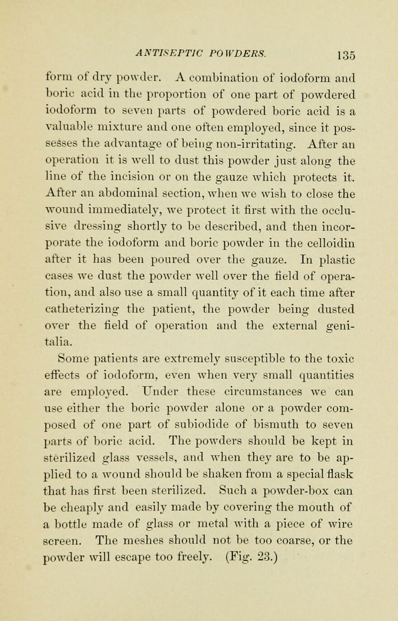 form of dry powder. A combination of iodoform and boric acid in the proportion of one part of powdered iodoform to seven parts of powdered boric acid is a valuable mixture and one often employed, since it pos- sesses the advantage of being non-irritating. After an operation it is well to dust this powder just along the line of the incision or on the gauze which protects it. After an abdominal section, when we wish to close the wound immediately, we protect it first with the occlu- sive dressing shortly to be described, and then incor- porate the iodoform and boric powder in the celloidin after it has been poured over the gauze. In plastic cases we dust the powder well over the field of opera- tion, and also use a small quantity of it each time after catheterizing the patient, the powder being dusted over the field of operation and the external geni- talia. Some patients are extremely susceptible to the toxic effects of iodoform, even when very small quantities are employed. Under these circumstances we can use either the boric powder alone or a powder com- posed of one part of subiodide of bismuth to seven parts of boric acid. The powders should be kept in sterilized glass vessels, and when they are to be ap- plied to a wound should be shaken from a special flask that has first been sterilized. Such a powder-box can be cheaply and easily made by covering the mouth of a bottle made of glass or metal with a piece of wire screen. The meshes should not be too coarse, or the powder will escape too freely. (Fig. 23.)