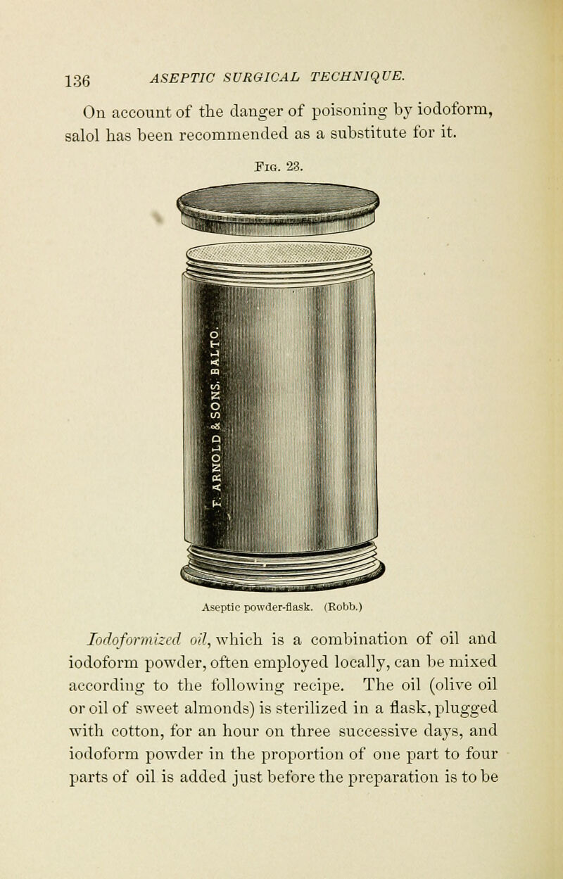 On account of the clanger of poisoning by iodoform, salol has been recommended as a substitute for it. Fig. 23. Aseptic powder-flask. (Robb.) Iodoformized oil, which is a combination of oil and iodoform powder, often employed locally, can be mixed according to the following recipe. The oil (olive oil or oil of sweet almonds) is sterilized in a flask, plugged with cotton, for an hour on three successive days, and iodoform powder in the proportion of one part to four parts of oil is added just before the preparation is to be