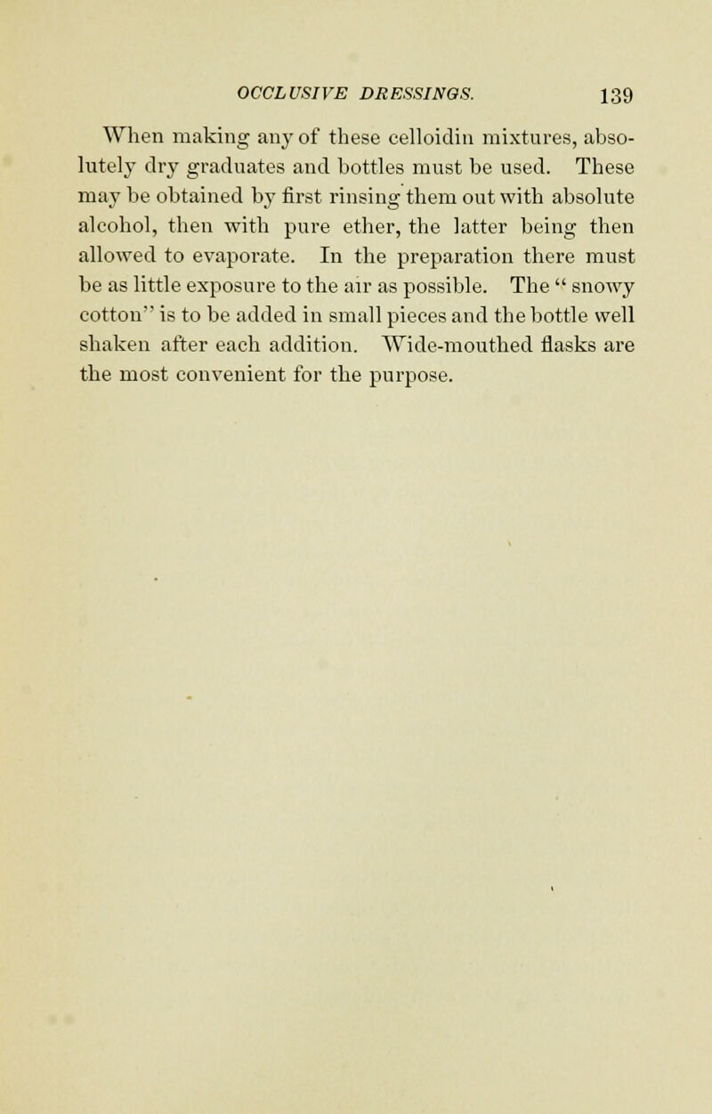 When making any of these celloidin mixtures, abso- lutely dry graduates and bottles must be used. These may be obtained by first rinsing them out with absolute alcohol, then with pure ether, the latter being then allowed to evaporate. In the preparation there must be as little exposure to the air as possible. The  snowy cotton is to be added in small pieces and the bottle well shaken after each addition. Wide-mouthed flasks are the most convenient for the purpose.