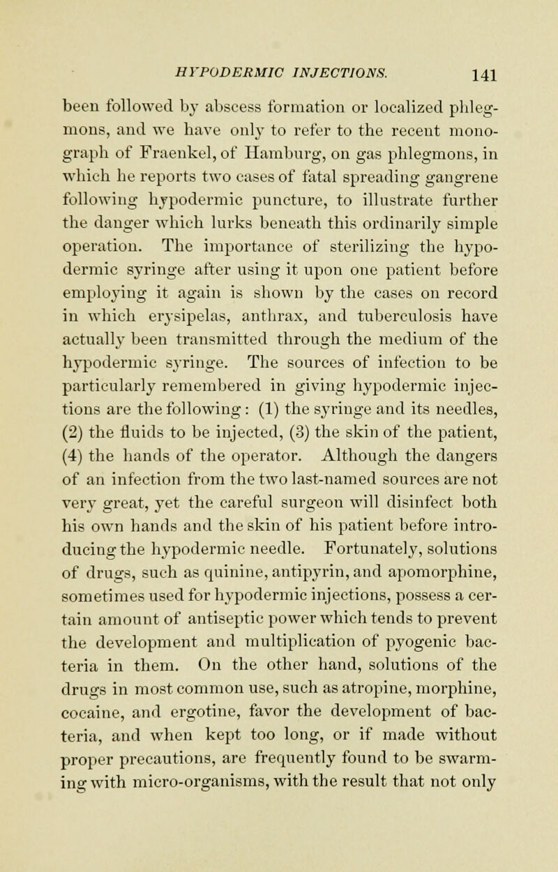 been followed by abscess formation or localized phleg- mons, and we have only to refer to the recent mono- graph of Fraenkel, of Hamburg, on gas phlegmons, in which he reports two cases of fatal spreading gangrene following hypodermic puncture, to illustrate further the danger which lurks beneath this ordinarily simple operation. The importance of sterilizing the hypo- dermic syringe after using it upon one patient before employing it again is shown by the cases on record in which erysipelas, anthrax, and tuberculosis have actually been transmitted through the medium of the hypodermic syringe. The sources of infection to be particularly remembered in giving hypodermic injec- tions are the following: (1) the syringe and its needles, (2) the fluids to be injected, (3) the skin of the patient, (4) the hands of the operator. Although the dangers of an infection from the two last-named sources are not very great, yet the careful surgeon will disinfect both his own hands and the skin of his patient before intro- ducing the hypodermic needle. Fortunately, solutions of drugs, such as quinine, antipyrin, and apomorphine, sometimes used for hypodermic injections, possess a cer- tain amount of antiseptic power which tends to prevent the development and multiplication of pyogenic bac- teria in them. On the other hand, solutions of the drugs in most common use, such as atropine, morphine, cocaine, and ergotine, favor the development of bac- teria, and when kept too long, or if made without proper precautions, are frequently found to be swarm- ing with micro-organisms, with the result that not only