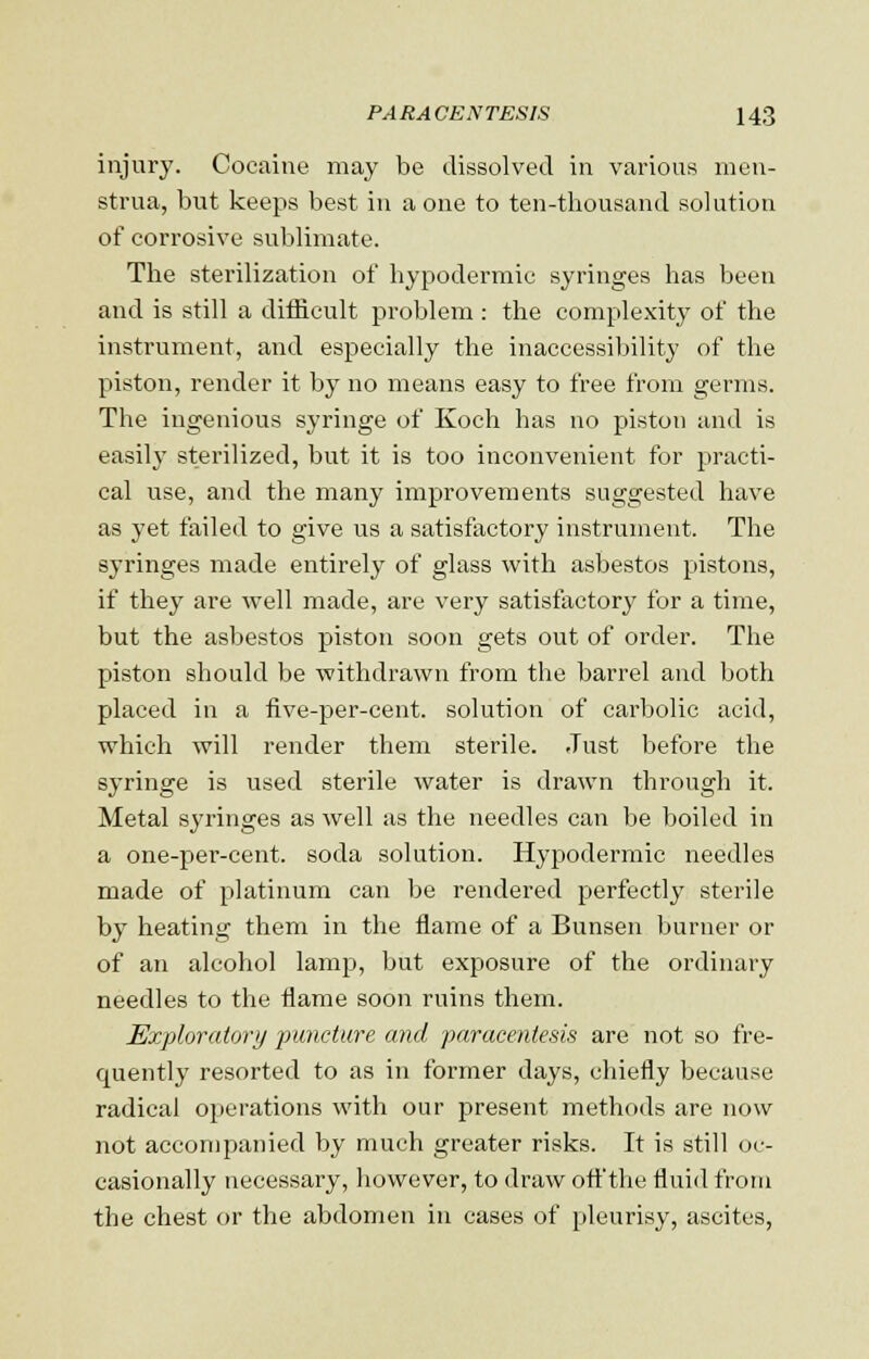 injury. Cocaine may bo dissolved in various men- strua, but keeps best in a one to ten-thousand solution of corrosive sublimate. The sterilization of hypodermic syringes has been and is still a difficult problem : the complexity of the instrument, and especially the inaccessibility of the piston, render it by no means easy to free from germs. The ingenious syringe of Koch has no piston and is easily sterilized, but it is too inconvenient for practi- cal use, and the many improvements suggested have as yet failed to give us a satisfactory instrument. The syringes made entirely of glass with asbestos pistons, if they are well made, are very satisfactory for a time, but the asbestos piston soon gets out of order. The piston should be withdrawn from the barrel and both placed in a five-per-cent. solution of carbolic acid, which will render them sterile. Just before the syringe is used sterile water is drawn through it. Metal syringes as well as the needles can be boiled in a one-per-cent. soda solution. Hypodermic needles made of platinum can be rendered perfectly sterile by heating them in the flame of a Bunsen burner or of an alcohol lamp, but exposure of the ordinary needles to the flame soon ruins them. Exploratory puncture and paracentesis are not so fre- quently resorted to as in former days, chiefly because radical operations with our present methods are now not accompanied by much greater risks. It is still oc- casionally necessary, however, to draw off the fluid from the chest or the abdomen in cases of pleurisy, ascites,