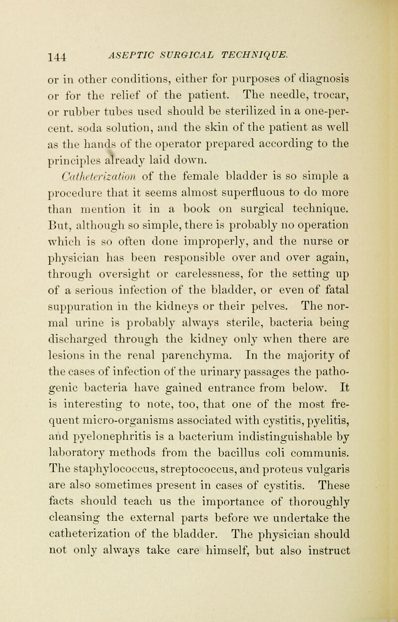 or in other conditions, either for purposes of diagnosis or for the relief of the patient. The needle, trocar, or rubber tubes used should be sterilized in a one-per- cent, soda solution, and the skin of the patient as well as the hands of the operator prepared according to the principles already laid down. Catheterization of the female bladder is so simple a procedure that it seems almost superfluous to do more than mention it in a book on surgical technique. But, although so simple, there is probably no operation which is so often done improperly, and the nurse or physician has been responsible over and over again, through oversight or carelessness, for the setting up of a serious infection of the bladder, or even of fatal suppuration in the kidneys or their pelves. The nor- mal urine is probably always sterile, bacteria being discharged through the kidney only when there are lesions in the renal parenchyma. In the majority of the cases of infection of the urinary passages the patho- genic bacteria have gained entrance from below. It is interesting to note, too, that one of the most fre- quent micro-organisms associated with cystitis, pyelitis, and pyelonephritis is a bacterium indistinguishable by laboratory methods from the bacillus coli communis. The staphylococcus, streptococcus, and proteus vulgaris are also sometimes present in cases of cystitis. These facts should teach us the importance of thoroughly cleansing the external parts before we undertake the catheterization of the bladder. The physician should not only always take care himself, but also instruct