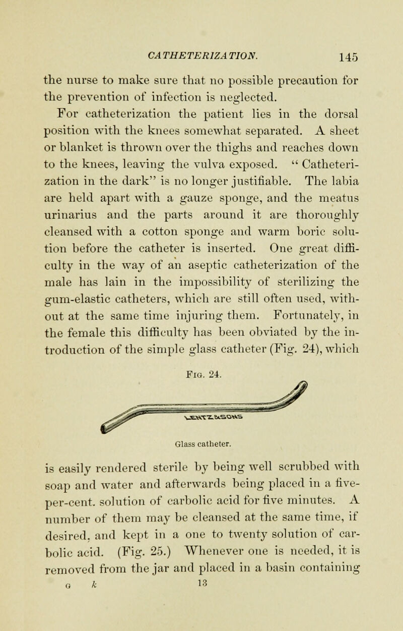 the nurse to make sure that no possible precaution for the prevention of infection is neglected. For catheterization the patient lies in the dorsal position with the knees somewhat separated. A sheet or blanket is thrown over the thighs and reaches down to the knees, leaving the vulva exposed. Catheteri- zation in the dark is no longer justifiable. The labia are held apart with a gauze sponge, and the meatus urinarius and the parts around it are thoroughly cleansed with a cotton sponge and warm boric solu- tion before the catheter is inserted. One great diffi- culty in the way of an aseptic catheterization of the male has lain in the impossibility of sterilizing the gum-elastic catheters, which are still often used, with- out at the same time injuring them. Fortunately, in the female this difficulty has been obviated by the in- troduction of the simple glass catheter (Fig. 24), which Fio. 24. ^wJEOTT-taSOWS Glass catheter. is easily rendered sterile by being well scrubbed with soap and water and afterwards being placed in a five- per-cent. solution of carbolic acid for five minutes. A number of them may be cleansed at the same time, if desired, and kept in a one to twenty solution of car- bolic acid. (Fig. 25.) Whenever one is needed, it is removed from the jar and placed in a basin containing a k 13