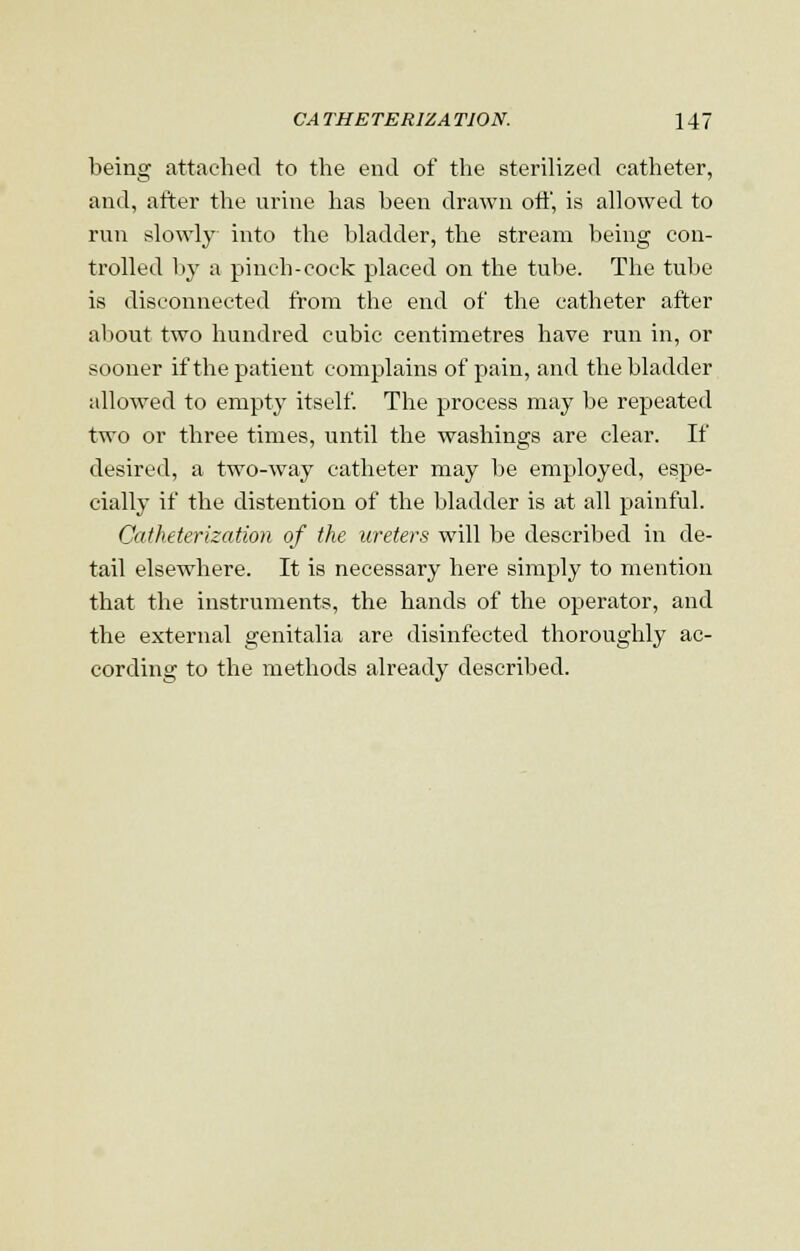 being attached to the end of the sterilized catheter, and, after the urine has been drawn oft', is allowed to run slowly into the bladder, the stream being con- trolled by a pineh-cock placed on the tube. The tube is disconnected from the end of the catheter after about two hundred cubic centimetres have run in, or sooner if the patient complains of pain, and the bladder allowed to empty itself. The process may be repeated two or three times, until the washings are clear. If desired, a two-way catheter may be employed, espe- cially if the distention of the bladder is at all painful. Catheterization of the ureters will be described in de- tail elsewhere. It is necessary here simply to mention that the instruments, the hands of the operator, and the external genitalia are disinfected thoroughly ac- cording to the methods already described.