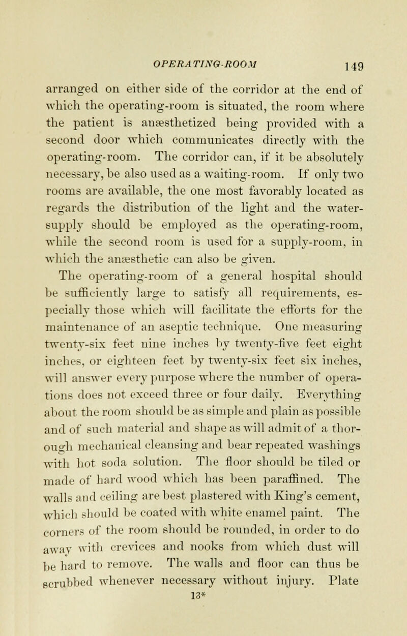 arranged on either side of the corridor at the end of which the operating-room is situated, the room where the patient is anaesthetized being provided with a second door which communicates directly with the operating-room. The corridor can, if it be absolutely necessary, be also used as a waiting-room. If only two rooms are available, the one most favorably located as regards the distribution of the light and the water- supply should be employed as the operating-room, while the second room is used for a supply-room, in which the anaesthetic can also be given. The operating-room of a general hospital should be sufficiently large to satisfy all requirements, es- pecially those which will facilitate the efforts for the maintenance of an aseptic technique. One measuring twenty-six feet nine inches by twenty-five feet eight inches, or eighteen feet by twenty-six feet six inches, will answer every purpose where the number of opera- tions does not exceed three or four daily. Everything about the room should be as simple and plain as possible and of such material and shape as will admit of a thor- ough mechanical cleansing and bear repeated washings with hot soda solution. The floor should be tiled or made of hard wood which has been paraffined. The walls and ceiling are best plastered with King's cement, which should be coated with white enamel paint. The corners of the room should be rounded, in order to do away with crevices and nooks from which dust will be hard to remove. The walls and floor can thus be scrubbed whenever necessary without injury. Plate 13*