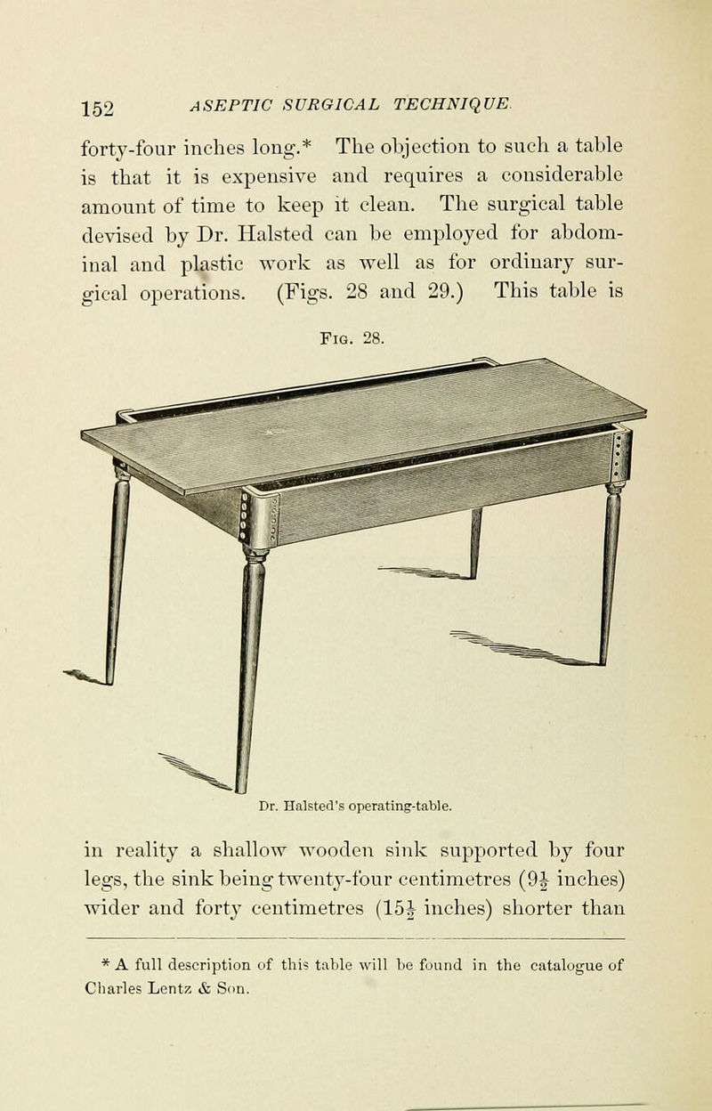 forty-four inches long.* The objection to such a table is that it is expensive and requires a considerable amount of time to keep it clean. The surgical table devised by Dr. Halsted can be employed for abdom- inal and plastic work as well as for ordinary sur- gical operations. (Figs. 28 and 29.) This table is Dr. Halsted's operating-table. in reality a shallow wooden sink supported by four legs, the sink being twenty-four centimetres (9 J inches) wider and forty centimetres (15J inches) shorter than * A full description of this table will be found in the catalogue of Charles Lentz & Son.