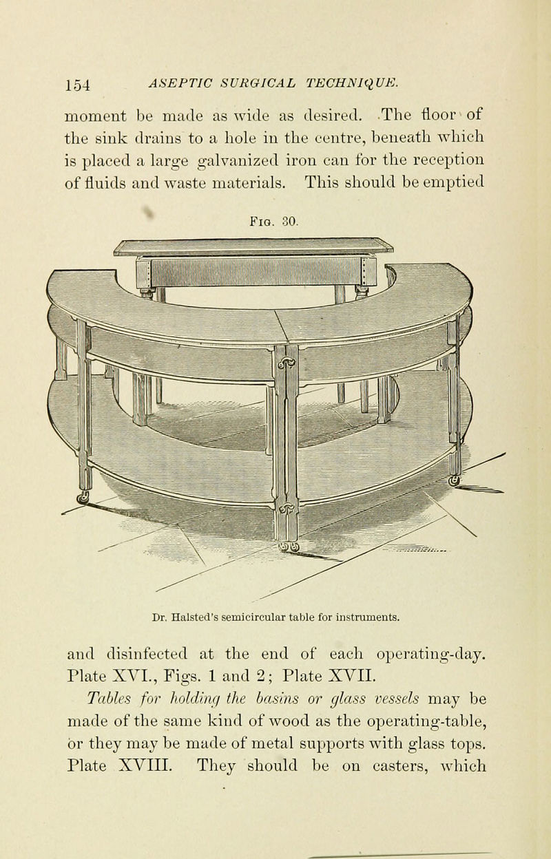 moment be made as wide as desired. The floor of the sink drains to a hole in the centre, beneath which is placed a large galvanized iron can for the reception of fluids and waste materials. This should be emptied Fio. 00. Dr, Halsted's semicircular table for instruments. and disinfected at the end of each operating-day. Plate XVI., Figs. 1 and 2; Plate XVII. Tables for holding the basins or glass vessels may be made of the same kind of wood as the operating-table, or they may be made of metal supports with glass tops. Plate XVIII. They should be on casters, which