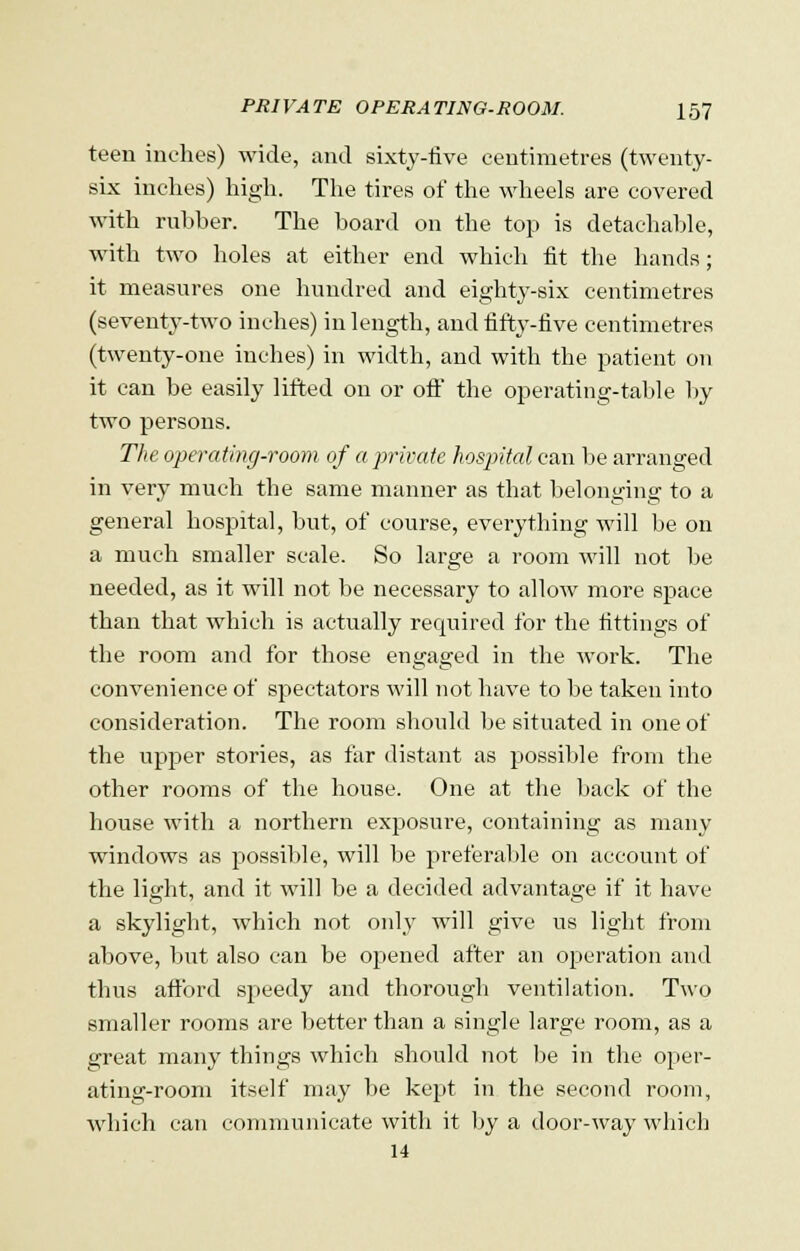 teen inches) wide, and sixty-five centimetres (twenty- six inches) high. The tires of the wheels are covered with rubber. The hoard on the top is detachable, with two holes at either end which fit the hands; it measures one hundred and eighty-six centimetres (seventy-two inches) in length, and fifty-five centimetres (twenty-one inches) in width, and with the patient on it can be easily lifted on or off the operating-table by two persons. The operating-room of a private hospital can be arranged in very much the same manner as that belonging to a general hospital, hut, of course, everything will be on a much smaller scale. So large a room will not be needed, as it will not be necessary to allow more space than that which is actually required for the fittings of the room and for those engaged in the work. The convenience of spectators will not have to be taken into consideration. The room should be situated in one of the upper stories, as far distant as possible from the other rooms of the house. One at the back of the house with a northern exposure, containing as many windows as possible, will be preferable on account of the light, and it will be a decided advantage if it have a skylight, which not only will give us light from above, but also can be opened after an operation and thus afford speedy and thorough ventilation. Two smaller rooms are better than a single large room, as a great many things which should not be in the oper- ating-room itself may be kept in the second room, which can communicate with it by a door-way which 14