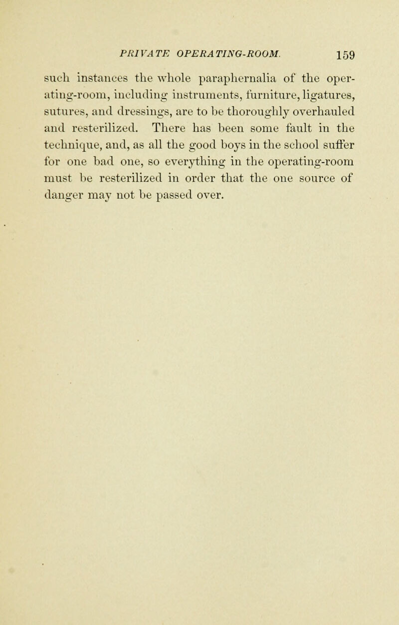 such instances the whole paraphernalia of the oper- ating-room, including instruments, furniture, ligatures, sutures, and dressings, are to be thoroughly overhauled and resterilized. There has been some fault in the technique, and, as all the good boys in the school suffer for one bad one, so everything in the operating-room must be resterilized in order that the one source of danger may not be passed over.
