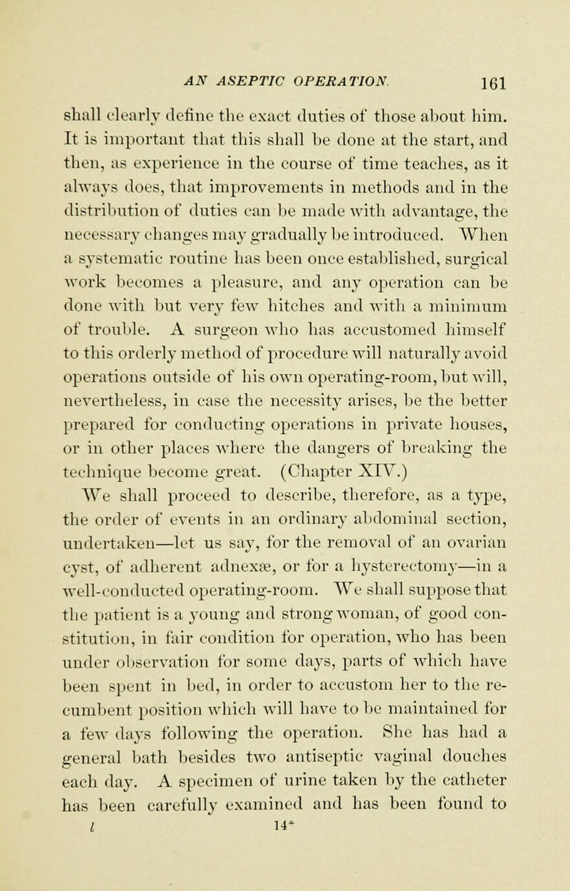 shall clearly define the exact duties of those about him. It is important that this shall be done at the start, and then, as experience in the course of time teaches, as it always does, that improvements in methods and in the distribution of duties can be made with advantage, the necessary changes may gradually be introduced. When a systematic routine has been once established, surgical work becomes a pleasure, and any operation can be done with but very few hitches and witli a minimum of trouble. A surgeon Avho has accustomed himself to this orderly method of procedure will naturally avoid operations outside of his own operating-room, but Avill, nevertheless, in case the necessity arises, be the better prepared for conducting operations in private houses, or in other places where the dangers of breaking the technique become great. (Chapter XIV.) We shall proceed to describe, therefore, as a type, the order of events in an ordinary abdominal section, undertaken—let us say, for the removal of an ovarian cyst, of adherent adnexre, or for a hysterectomy—in a well-conducted operating-room. We shall suppose that the patient is a young and strong woman, of good con- stitution, in fair condition for operation, who has been under observation for some days, parts of which have been spent in bed, in order to accustom her to the re- cumbent position which will have to be maintained for a few days following the operation. She has had a general bath besides two antiseptic vaginal douches each day. A specimen of urine taken by the catheter has been carefully examined and has been found to l 14