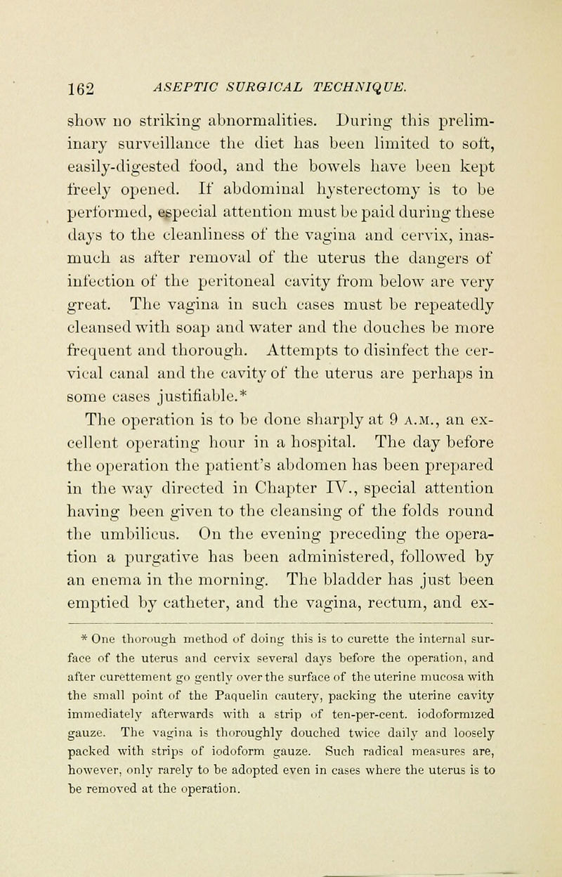 show no striking abnormalities. During this prelim- inary surveillance the diet has been limited to soft, easily-digested food, and the bowels have been kept freely opened. If abdominal hysterectomy is to be performed, especial attention must be paid during these days to the cleanliness of the vagina and cervix, inas- much as after removal of the uterus the dangers of infection of the peritoneal cavity from below are very great. The vagina in such cases must be repeatedly cleansed with soap and water and the douches be more frequent and thorough. Attempts to disinfect the cer- vical canal and the cavity of the uterus are perhaps in some cases justifiable.* The operation is to be done sharply at 9 a.m., an ex- cellent operating hour in a hospital. The day before the operation the patient's abdomen has been prepared in the way directed in Chapter TV., special attention having been given to the cleansing of the folds round the umbilicus. On the evening preceding the opera- tion a purgative has been administered, followed by an enema in the morning. The bladder has just been emptied by catheter, and the vagina, rectum, and ex- * One thorough method of doing this is to curette the internal sur- face of the uterus and cervix several days before the operation, and after curettement go gently over the surface of the uterine mucosa with the small point of the Paquelin cautery, packing the uterine cavity immediately afterwards with a strip of ten-per-cent. iodoformized gauze. The vagina is thoroughly douched twice daily and loosely packed with strips of iodoform gauze. Such radical measures are, however, only rarely to he adopted even in cases where the uterus is to he removed at the operation.