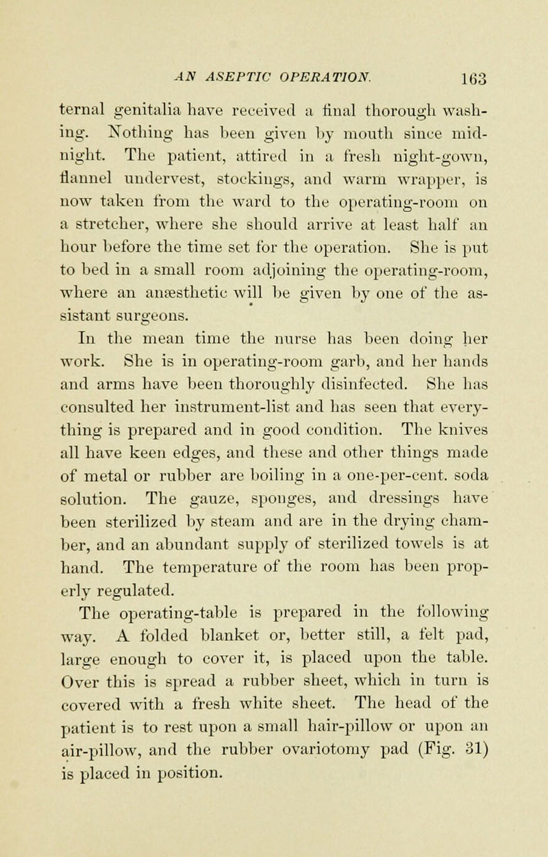 ternal genitalia have received a final thorough wash- ing. Nothing has been given by mouth since mid- night. The patient, attired in a fresh night-gown, flannel undervest, stockings, and warm wrapper, is now taken from the ward to the operating-room on a stretcher, where she should arrive at least half an hour before the time set for the operation. She is put to bed in a small room adjoining the operating-room, where an anaesthetic will be given by one of the as- sistant surgeons. In the mean time the nurse has been doing her work. She is in operating-room garb, and her hands and arms have been thoroughly disinfected. She has consulted her instrument-list and has seen that every- thing is prepared and in good condition. The knives all have keen edges, and these and other things made of metal or rubber are boiling in a one-per-cent. soda solution. The gauze, sponges, and dressings have been sterilized by steam and are in the drying cham- ber, and an abundant supply of sterilized towels is at hand. The temperature of the room has been prop- erly regulated. The operating-table is prepared in the following way. A folded blanket or, better still, a felt pad, large enough to cover it, is placed upon the table. Over this is spread a rubber sheet, which in turn is covered with a fresh white sheet. The head of the patient is to rest upon a small hair-pillow or upon an air-pillow, and the rubber ovariotomy pad (Fig. 31) is placed in position.