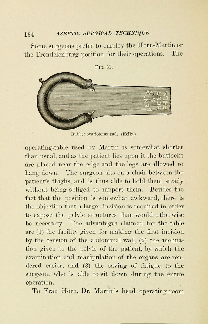 Some surgeons prefer to employ the Horn-Martin or the Trendelenburg position for their operations. The Fig. 81. Rubber ovariotomy pad. (Kelly.) operating-table used by Martin is somewhat shorter than usual, and as the patient lies upon it the buttocks are placed near the edge and the legs are allowed to hang down. The surgeon sits on a chair between the patient's thighs, and is thus able to hold them steady without being obliged to support them. Besides the fact that the position is somewhat awkward, there is the objection that a larger incision is required in order to expose the pelvic structures than would otherwise be necessary. The advantages claimed for the table are (1) the facility given for making the first incision by the tension of the abdominal wall, (2) the inclina- tion given to the pelvis of the patient, by which the examination and manipulation of the organs are ren- dered easier, and (3) the saving of fatigue to the surgeon, who is able to sit down during the entire operation. To Frau Horn, Dr. Martin's head operating-room