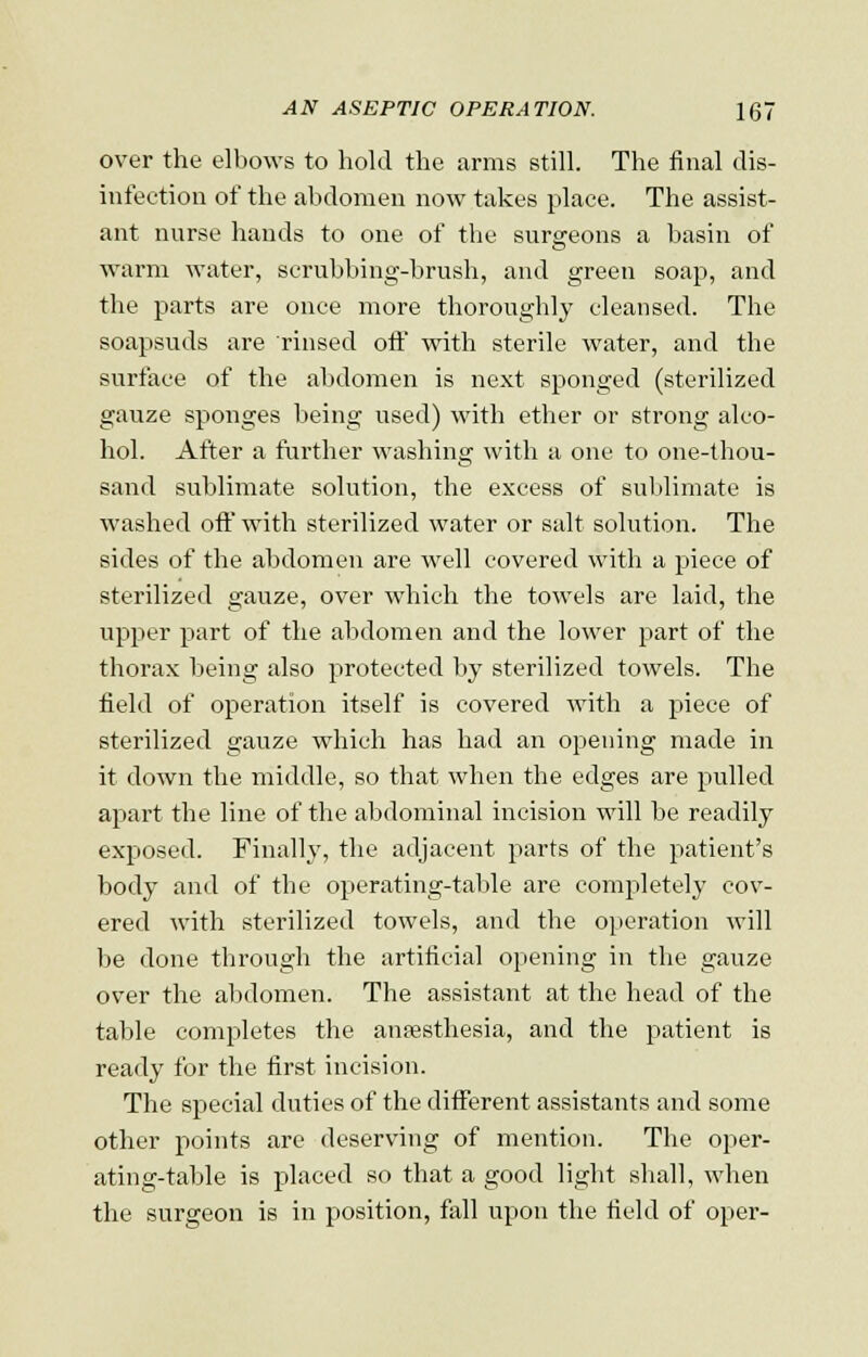 over the elbows to hold the arms still. The final dis- infection of the abdomen now takes place. The assist- ant nurse hands to one of the surgeons a basin of warm water, scrubbing-brush, and green soap, and the parts are once more thoroughly cleansed. The soapsuds are rinsed off with sterile water, and the surface of the abdomen is next sponged (sterilized gauze sponges being used) with ether or strong alco- hol. After a further washing with a one to one-thou- sand sublimate solution, the excess of sublimate is washed off with sterilized water or salt solution. The sides of the abdomen are well covered with a piece of sterilized gauze, over which the towels are laid, the upper part of the abdomen and the lower part of the thorax being also protected by sterilized towels. The field of operation itself is covered with a piece of sterilized gauze which has had an opening made in it down the middle, so that when the edges are pulled apart the line of the abdominal incision will be readily exposed. Finally, the adjacent parts of the patient's body and of the operating-table are completely cov- ered with sterilized towels, and the operation will be done through the artificial opening in the gauze over the abdomen. The assistant at the head of the table completes the anaesthesia, and the patient is ready for the first incision. The special duties of the different assistants and some other points are deserving of mention. The oper- ating-table is placed so that a good light shall, when the surgeon is in position, fall upon the field of oper-