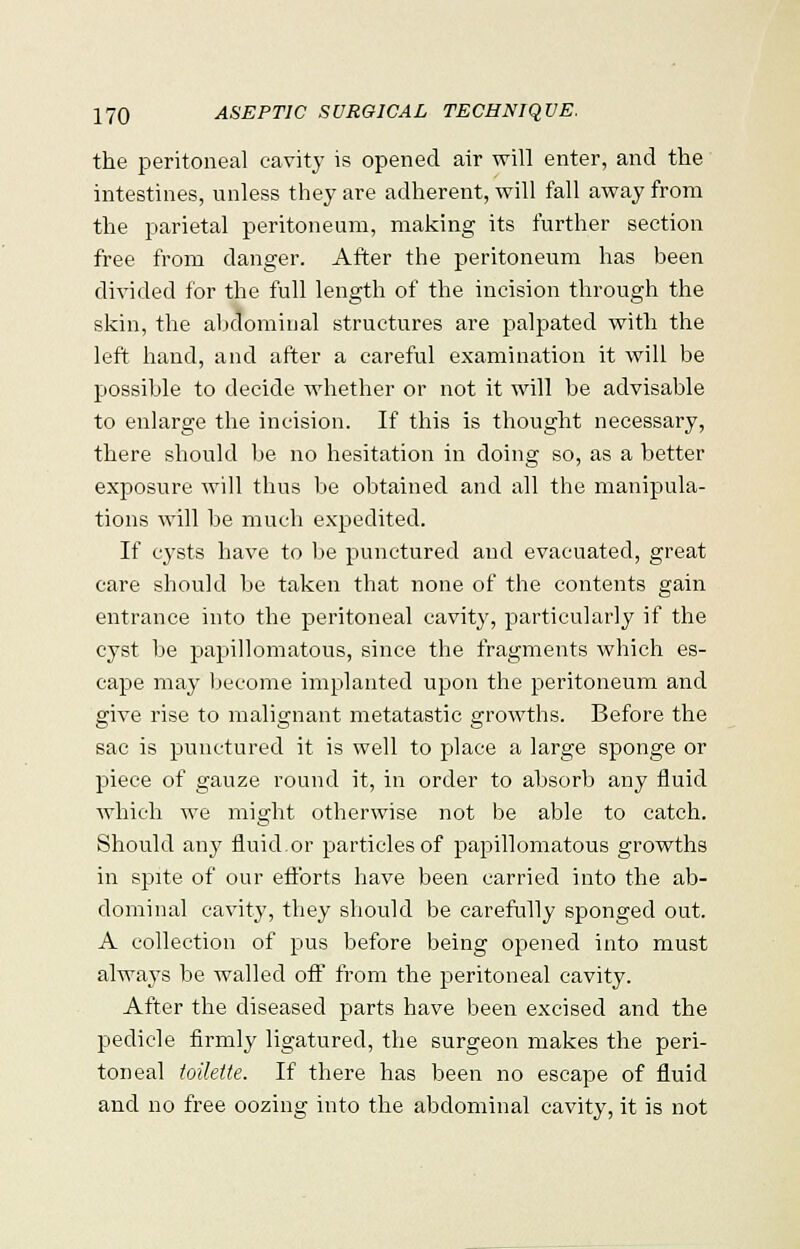 the peritoneal cavity is opened air will enter, and the intestines, unless they are adherent, will fall away from the parietal peritoneum, making its further section free from danger. After the peritoneum has been divided for the full length of the incision through the skin, the abdominal structures are palpated with the left hand, and after a careful examination it will be possible to decide whether or not it will be advisable to enlarge the incision. If this is thought necessary, there should be no hesitation in doing so, as a better exposure will thus be obtained and all the manipula- tions will be much expedited. If cysts have to be punctured and evacuated, great care should be taken that none of the contents gain entrance into the peritoneal cavity, particularly if the cyst be papillomatous, since the fragments which es- cape may become implanted upon the peritoneum and give rise to malignant metatastic growths. Before the sac is punctured it is well to place a large sponge or piece of gauze round it, in order to absorb any fluid which we might otherwise not be able to catch. Should any fluid.or particles of papillomatous growths in spite of our efforts have been carried into the ab- dominal cavity, they should be carefully sponged out. A collection of pus before being opened into must always be walled off from the peritoneal cavity. After the diseased parts have been excised and the pedicle firmly ligatured, the surgeon makes the peri- toneal toilette. If there has been no escape of fluid and no free oozing into the abdominal cavity, it is not