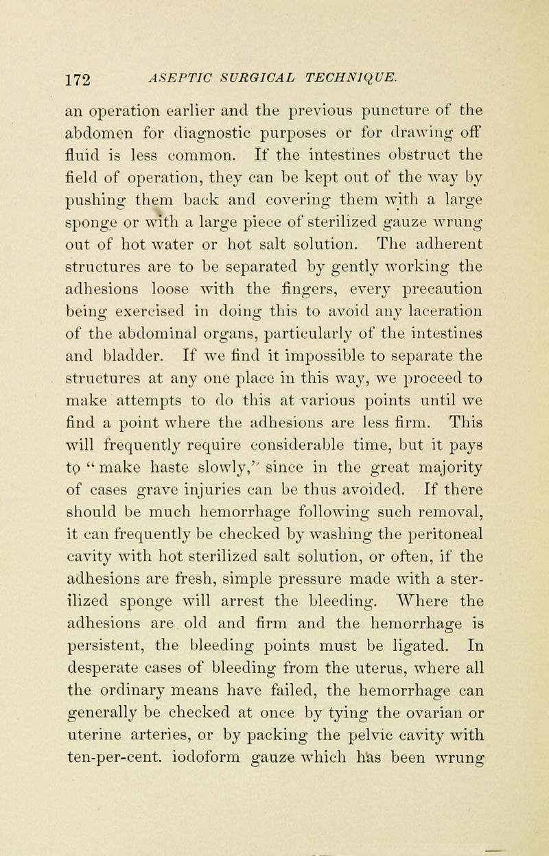 an operation earlier and the previous puncture of the abdomen for diagnostic purposes or for drawing off fluid is less common. If the intestines obstruct the field of operation, they can be kept out of the way by pushing them back and covering them with a large sponge or with a large piece of sterilized gauze wrung out of hot water or hot salt solution. The adherent structures are to be separated by gently working the adhesions loose with the fingers, every precaution being exercised in doing this to avoid any laceration of the abdominal organs, particularly of the intestines and bladder. If we find it impossible to separate the structures at any one place in this way, we proceed to make attempts to do this at various points until we find a point where the adhesions are less firm. This will frequently require considerable time, but it pays tp  make haste slowly,'' since in the great majority of cases grave injuries can be thus avoided. If there should be much hemorrhage following such removal, it can frequently be checked by washing the peritoneal cavity with hot sterilized salt solution, or often, if the adhesions are fresh, simple pressure made with a ster- ilized sponge will arrest the bleeding. Where the adhesions are old and firm and the hemorrhage is persistent, the bleeding points must be ligated. In desperate cases of bleeding from the uterus, where all the ordinary means have failed, the hemorrhage can generally be checked at once by tying the ovarian or uterine arteries, or by packing the pelvic cavity with ten-per-cent. iodoform gauze which has been wrung