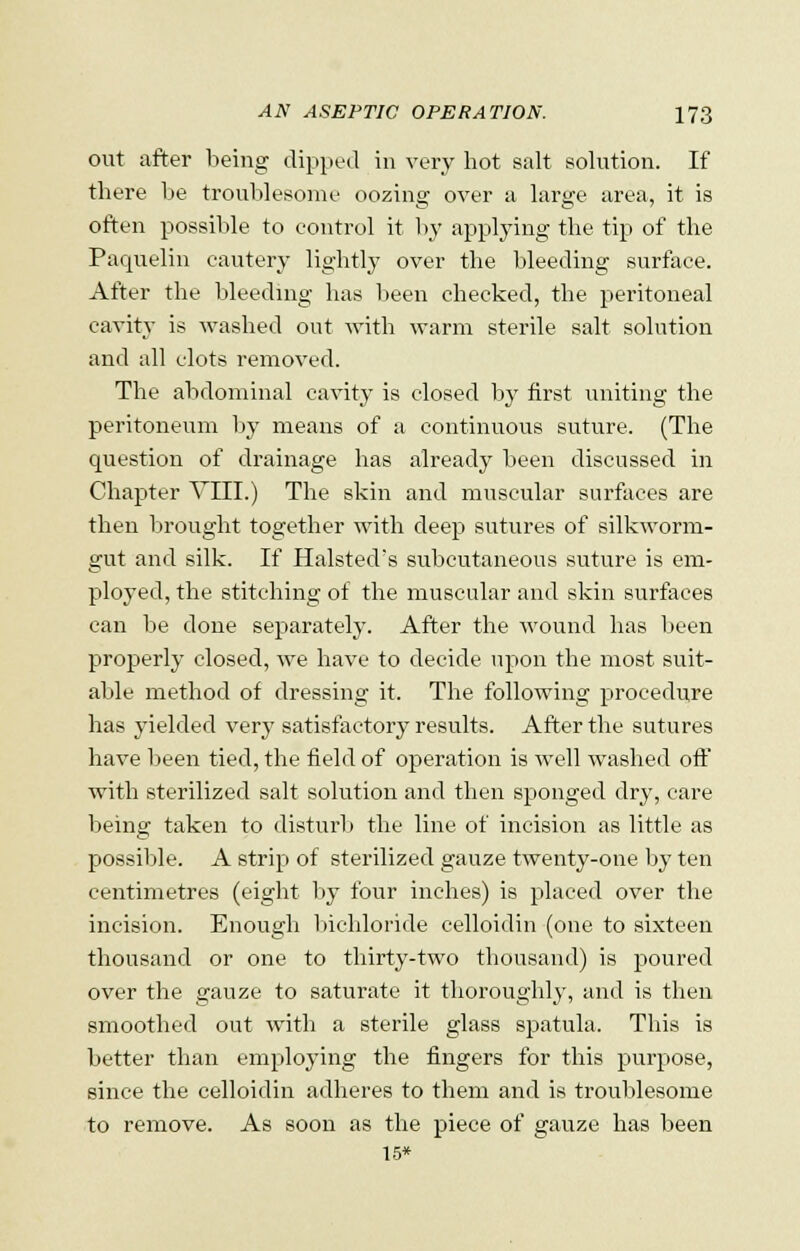 out after being dipped in very hot salt solution. If there be troublesome oozing over a large area, it is often possible to control it by applying the tip of the Paquelin cautery lightly over the bleeding surface. After the bleeding has been checked, the peritoneal cavity is washed out with warm sterile salt solution and all clots removed. The abdominal cavity is closed by first uniting the peritoneum by means of a continuous suture. (The question of drainage has already been discussed in Chapter VIII.) The skin and muscular surfaces are then brought together with deep sutures of silkworm- gut and silk. If Halsted's subcutaneous suture is em- ployed, the stitching of the muscular and skin surfaces can be done separately. After the wound has been properly closed, we have to decide upon the most suit- able method of dressing it. The following procedure has yielded very satisfactory results. After the sutures have been tied, the field of operation is well washed off with sterilized salt solution and then sponged dry, care being taken to disturb the line of incision as little as possible. A strip of sterilized gauze twenty-one by ten centimetres (eight by four inches) is placed over the incision. Enough bichloride celloidin (one to sixteen thousand or one to thirty-two thousand) is poured over the gauze to saturate it thoroughly, and is then smoothed out with a sterile glass spatula. This is better than employing the fingers for this purpose, since the celloidin adheres to them and is troublesome to remove. As soon as the piece of gauze has been 15*