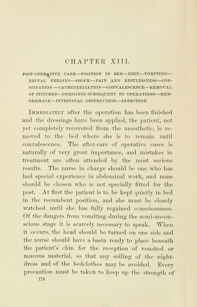 CHAPTER XIII. POST-OPERATIVE CARE—POSITION IN BED—DIET—VOMITING— RECTAL FEEDING—SHOCK—PAIN AND RESTLESSNESS—CON- STIPATION—CATHETERIZATION—CONVALESCENCE—REMOVAL OF STITCHES—DRESSINGS SUBSEQUENT TO OPERATIONS—HEM- ORRHAGE—INTESTINAL OBSTRUCTION—INFECTION. Immediately after the operation lias been finished and the dressings have been applied, the patient, not yet completely recovered from the anaesthetic, is re- moved to the bed where she is to remain until convalescence. The after-care of operative cases is naturally of very great importance, and mistakes in treatment are often attended by the most serious results. The nurse in charge should be one who has had special experience in abdominal work, and none should be chosen who is not specially fitted for the post. At first the patient is to be kept quietly in bed in the recumbent position, and she must be closely watched until she has fully regained consciousness. Of the dangers from vomiting during the semi-uncon- scious stage it is scarcely necessary to speak. When it occurs, the head should be turned on one side and the nurse should have a basin ready to place beneath the patient's chin for the reception of vomited or mucous material, so that any soiling of the night- dress and of the bedclothes may be avoided. Every precaution must be taken to keep up the strength of